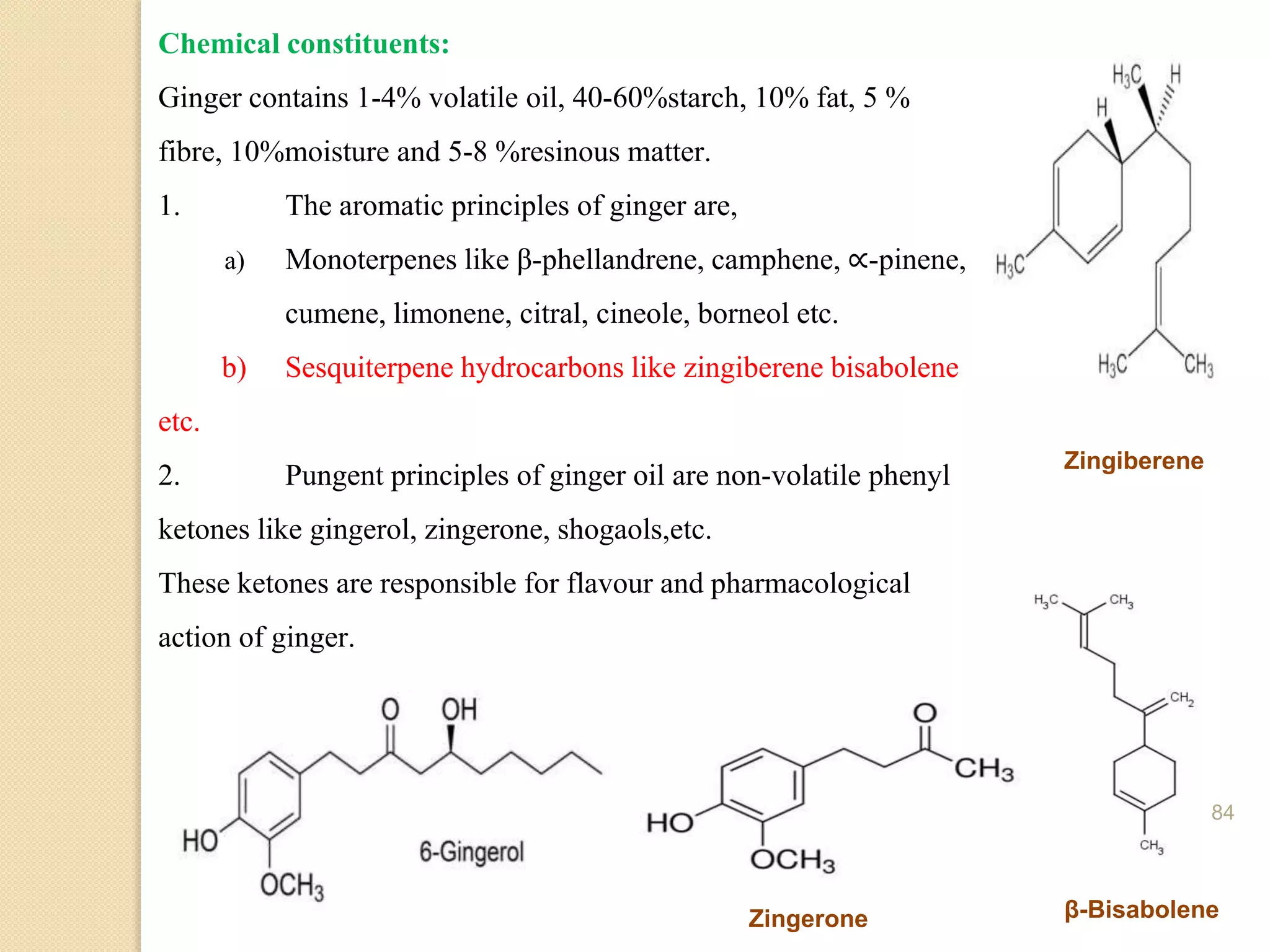 Chemical constituents:
Ginger contains 1-4% volatile oil, 40-60%starch, 10% fat, 5 %
fibre, 10%moisture and 5-8 %resinous matter.
1. The aromatic principles of ginger are,
a) Monoterpenes like β-phellandrene, camphene, ∝-pinene,
cumene, limonene, citral, cineole, borneol etc.
b) Sesquiterpene hydrocarbons like zingiberene bisabolene
etc.
2. Pungent principles of ginger oil are non-volatile phenyl
ketones like gingerol, zingerone, shogaols,etc.
These ketones are responsible for flavour and pharmacological
action of ginger.
Zingiberene
β-Bisabolene
Zingerone
84
 