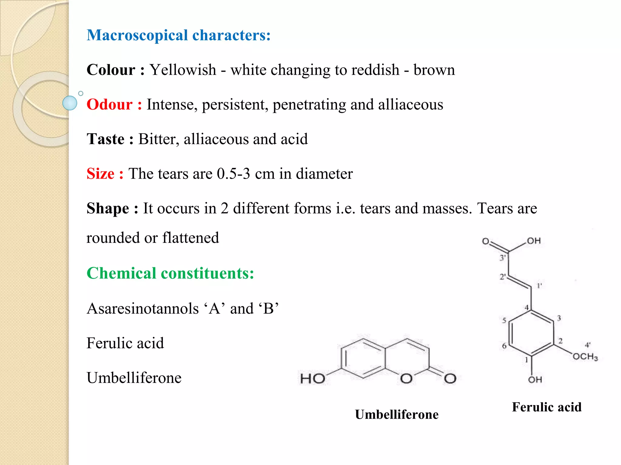 Macroscopical characters:
Colour : Yellowish - white changing to reddish - brown
Odour : Intense, persistent, penetrating and alliaceous
Taste : Bitter, alliaceous and acid
Size : The tears are 0.5-3 cm in diameter
Shape : It occurs in 2 different forms i.e. tears and masses. Tears are
rounded or flattened
Chemical constituents:
Asaresinotannols ‘A’ and ‘B’
Ferulic acid
Umbelliferone
Ferulic acid
Umbelliferone
 
