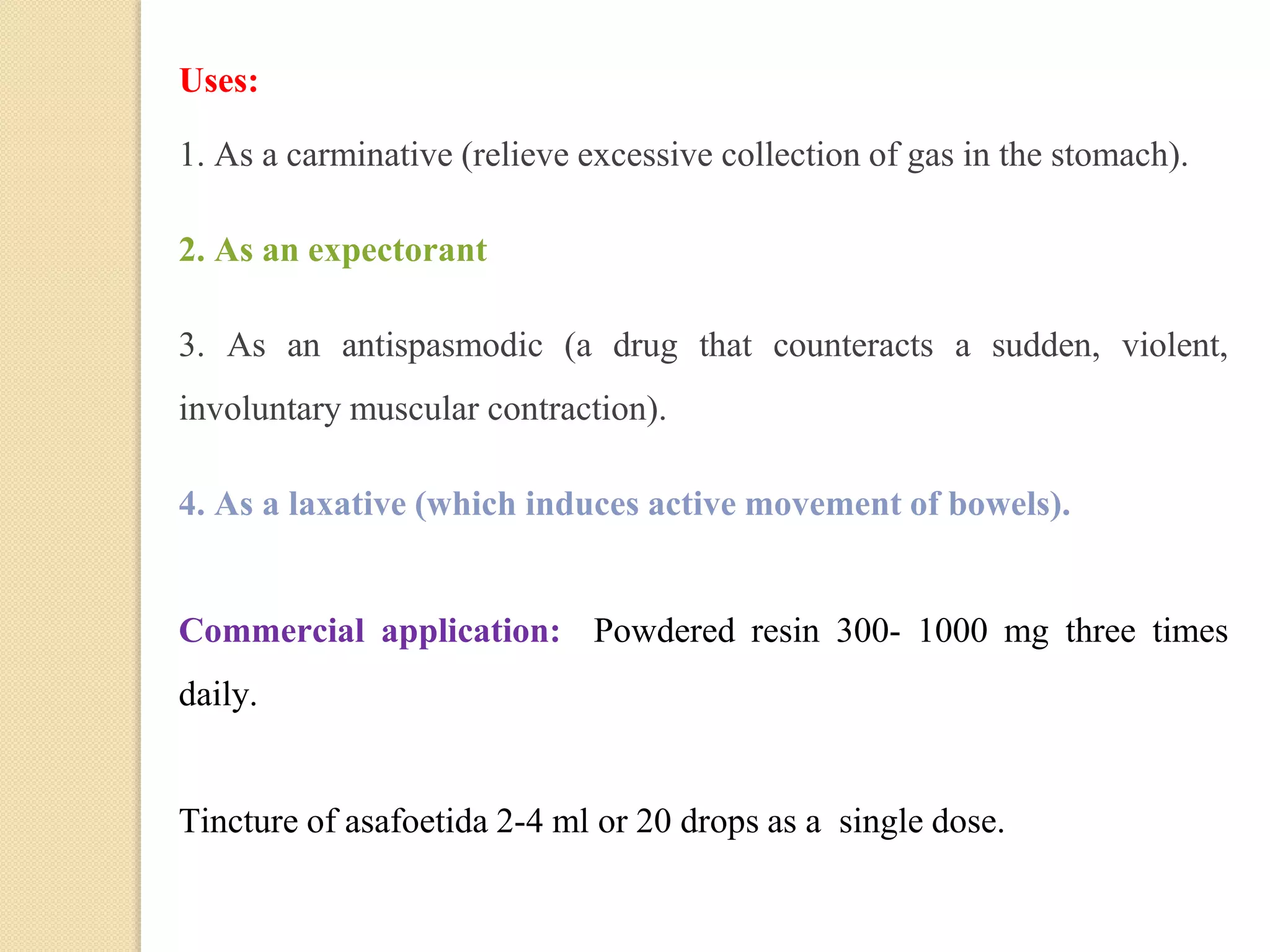 Uses:
1. As a carminative (relieve excessive collection of gas in the stomach).
2. As an expectorant
3. As an antispasmodic (a drug that counteracts a sudden, violent,
involuntary muscular contraction).
4. As a laxative (which induces active movement of bowels).
Commercial application: Powdered resin 300- 1000 mg three times
daily.
Tincture of asafoetida 2-4 ml or 20 drops as a single dose.
 