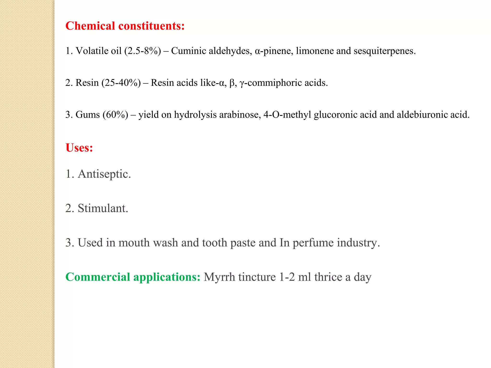 Chemical constituents:
1. Volatile oil (2.5-8%) – Cuminic aldehydes, α-pinene, limonene and sesquiterpenes.
2. Resin (25-40%) – Resin acids like-α, β, γ-commiphoric acids.
3. Gums (60%) – yield on hydrolysis arabinose, 4-O-methyl glucoronic acid and aldebiuronic acid.
Uses:
1. Antiseptic.
2. Stimulant.
3. Used in mouth wash and tooth paste and In perfume industry.
Commercial applications: Myrrh tincture 1-2 ml thrice a day
 