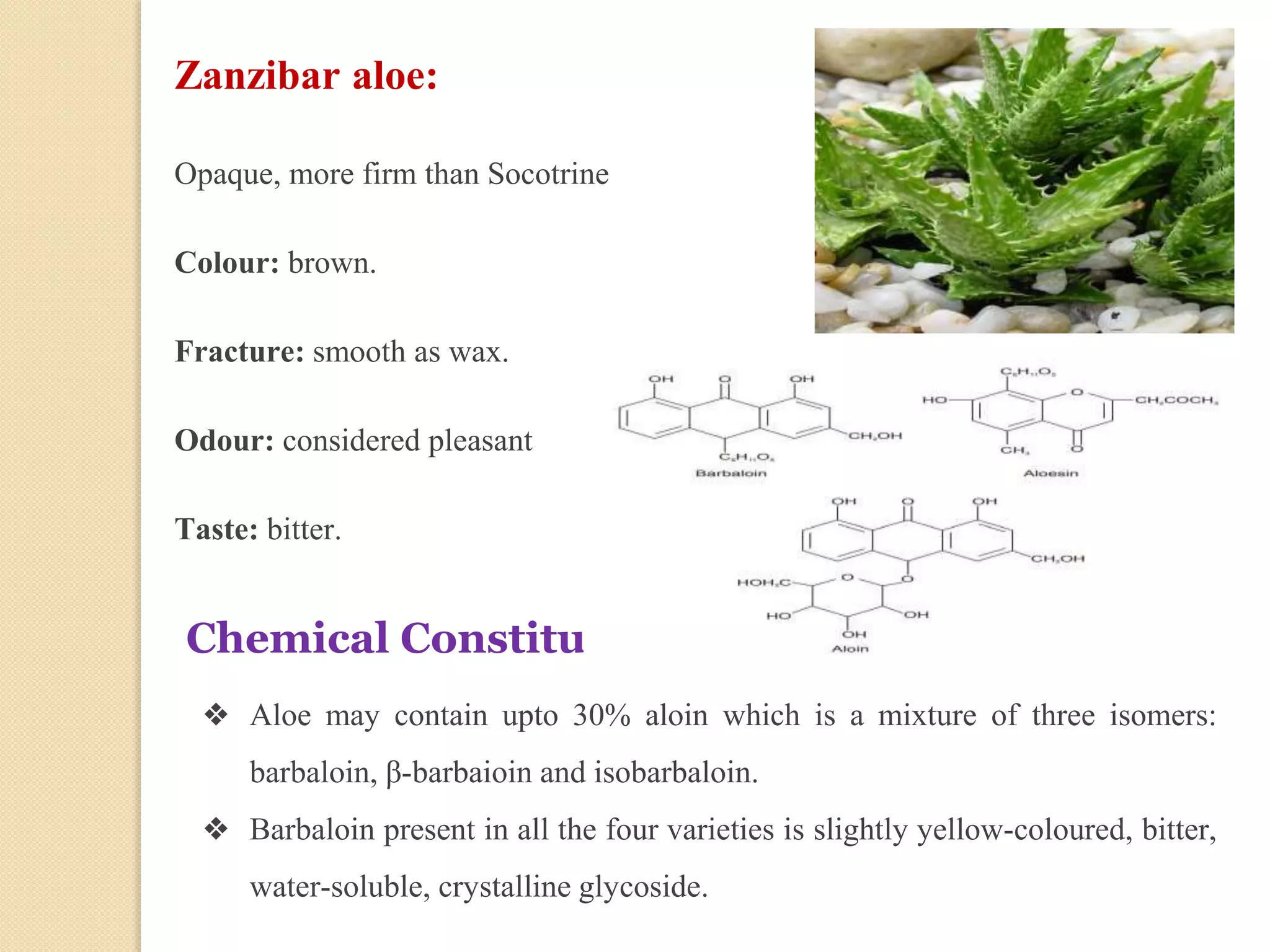 Zanzibar aloe:
Opaque, more firm than Socotrine
Colour: brown.
Fracture: smooth as wax.
Odour: considered pleasant
Taste: bitter.
Chemical Constituents:
❖ Aloe may contain upto 30% aloin which is a mixture of three isomers:
barbaloin, β-barbaioin and isobarbaloin.
❖ Barbaloin present in all the four varieties is slightly yellow-coloured, bitter,
water-soluble, crystalline glycoside.
 