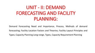 UNIT - II: DEMAND
FORECASTING AND FACILITY
PLANNING:
Demand Forecasting Need and Importance, Process, Methods of demand
forecasting; Facility Location Factors and Theories; Facility Layout Principles and
Types; Capacity Planning Long-range, Types, Capacity Requirement Planning
 