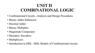 UNIT II
COMBINATIONAL LOGIC
• Combinational Circuits –Analysis and Design Procedures
• Binary Adder-Subtractor
• Decimal Adder
• Binary Multiplier
• Magnitude Comparator
• Decoders–Encoders
• Multiplexers
• Introduction to HDL –HDL Models of Combinational circuits.
 