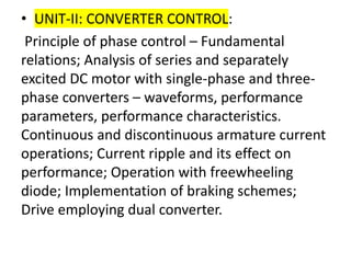 • UNIT-II: CONVERTER CONTROL:
Principle of phase control – Fundamental
relations; Analysis of series and separately
excited DC motor with single-phase and three-
phase converters – waveforms, performance
parameters, performance characteristics.
Continuous and discontinuous armature current
operations; Current ripple and its effect on
performance; Operation with freewheeling
diode; Implementation of braking schemes;
Drive employing dual converter.
 