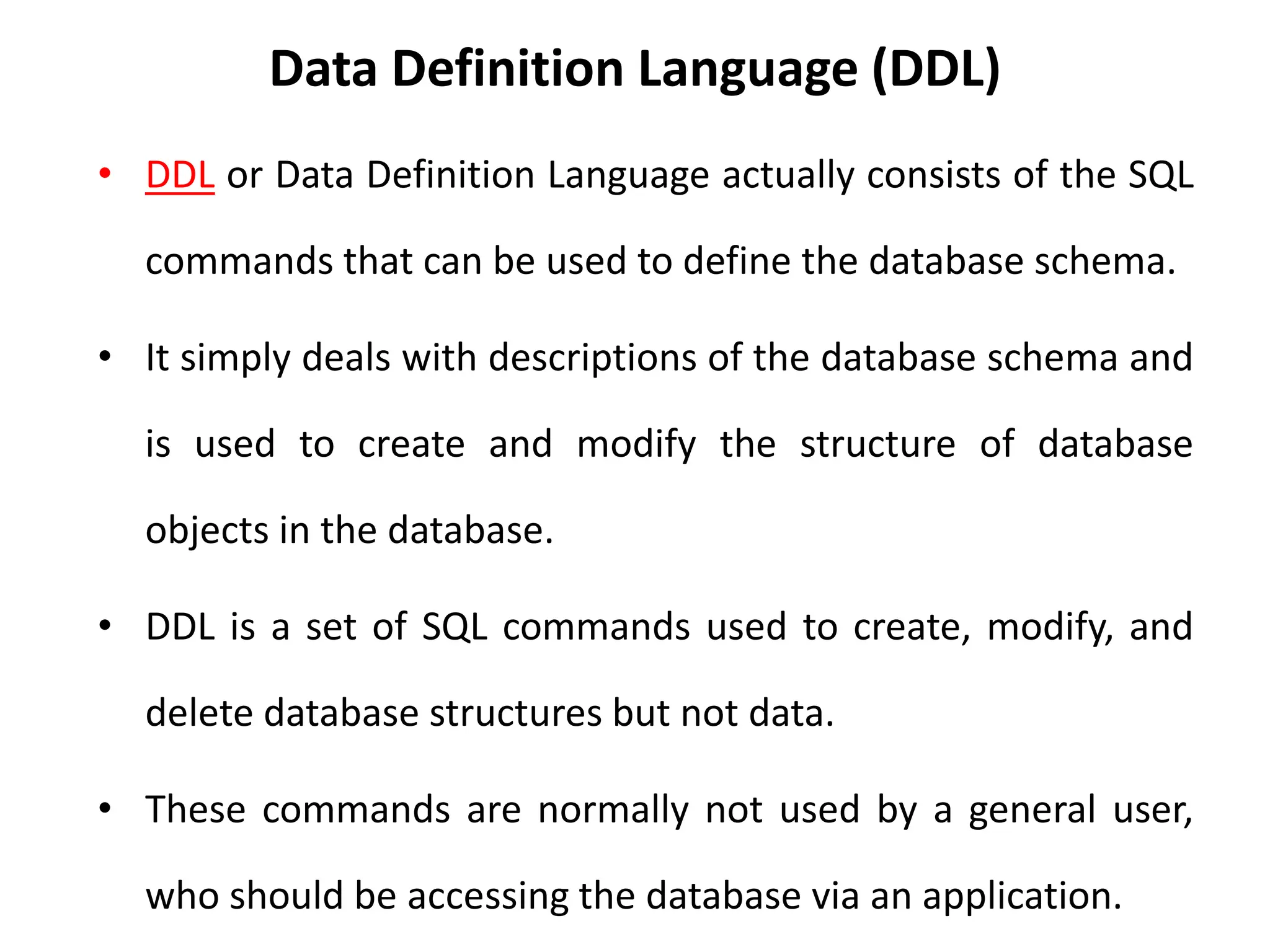 Data Definition Language (DDL)
• DDL or Data Definition Language actually consists of the SQL
commands that can be used to define the database schema.
• It simply deals with descriptions of the database schema and
is used to create and modify the structure of database
objects in the database.
• DDL is a set of SQL commands used to create, modify, and
delete database structures but not data.
• These commands are normally not used by a general user,
who should be accessing the database via an application.
 