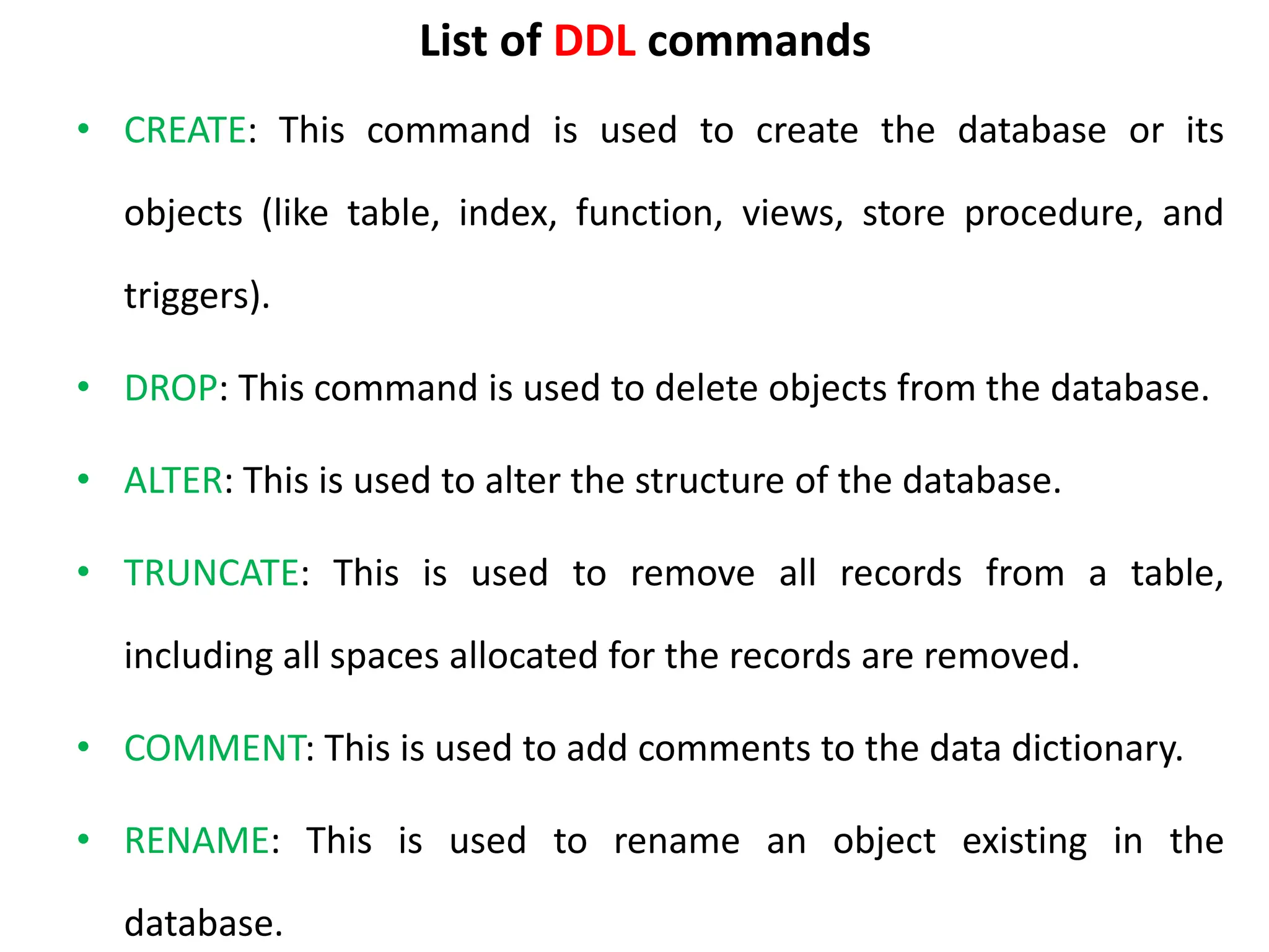 List of DDL commands
• CREATE: This command is used to create the database or its
objects (like table, index, function, views, store procedure, and
triggers).
• DROP: This command is used to delete objects from the database.
• ALTER: This is used to alter the structure of the database.
• TRUNCATE: This is used to remove all records from a table,
including all spaces allocated for the records are removed.
• COMMENT: This is used to add comments to the data dictionary.
• RENAME: This is used to rename an object existing in the
database.
 