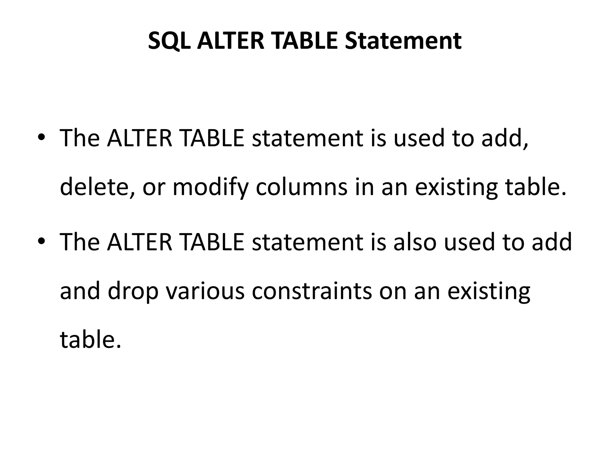 SQL ALTER TABLE Statement
• The ALTER TABLE statement is used to add,
delete, or modify columns in an existing table.
• The ALTER TABLE statement is also used to add
and drop various constraints on an existing
table.
 