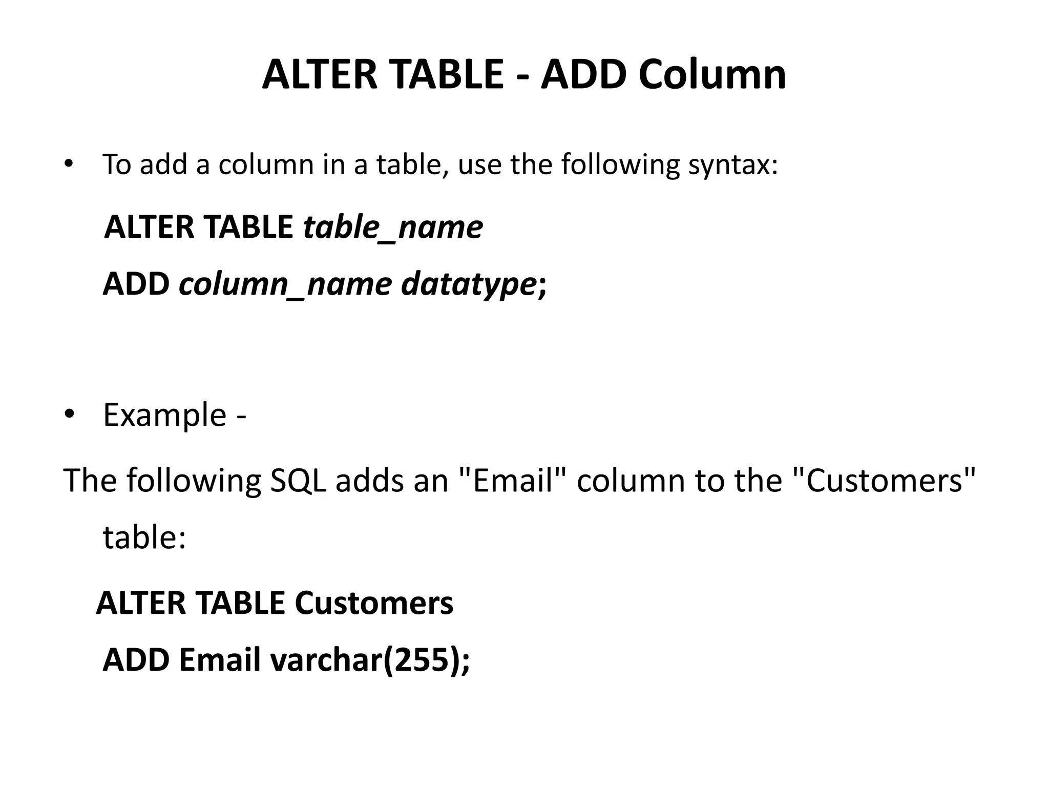ALTER TABLE - ADD Column
• To add a column in a table, use the following syntax:
ALTER TABLE table_name
ADD column_name datatype;
• Example -
The following SQL adds an "Email" column to the "Customers"
table:
ALTER TABLE Customers
ADD Email varchar(255);
 