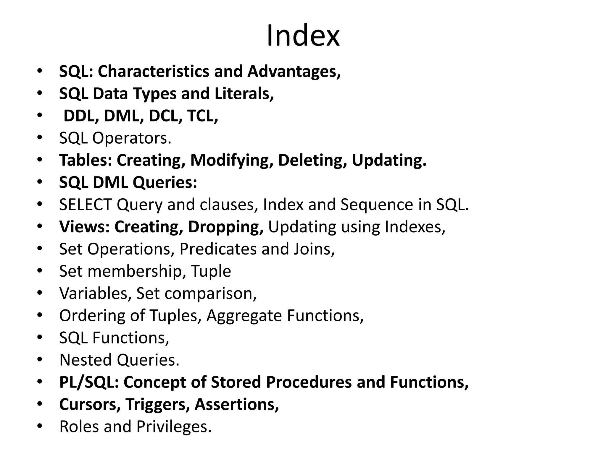 Index
• SQL: Characteristics and Advantages,
• SQL Data Types and Literals,
• DDL, DML, DCL, TCL,
• SQL Operators.
• Tables: Creating, Modifying, Deleting, Updating.
• SQL DML Queries:
• SELECT Query and clauses, Index and Sequence in SQL.
• Views: Creating, Dropping, Updating using Indexes,
• Set Operations, Predicates and Joins,
• Set membership, Tuple
• Variables, Set comparison,
• Ordering of Tuples, Aggregate Functions,
• SQL Functions,
• Nested Queries.
• PL/SQL: Concept of Stored Procedures and Functions,
• Cursors, Triggers, Assertions,
• Roles and Privileges.
 