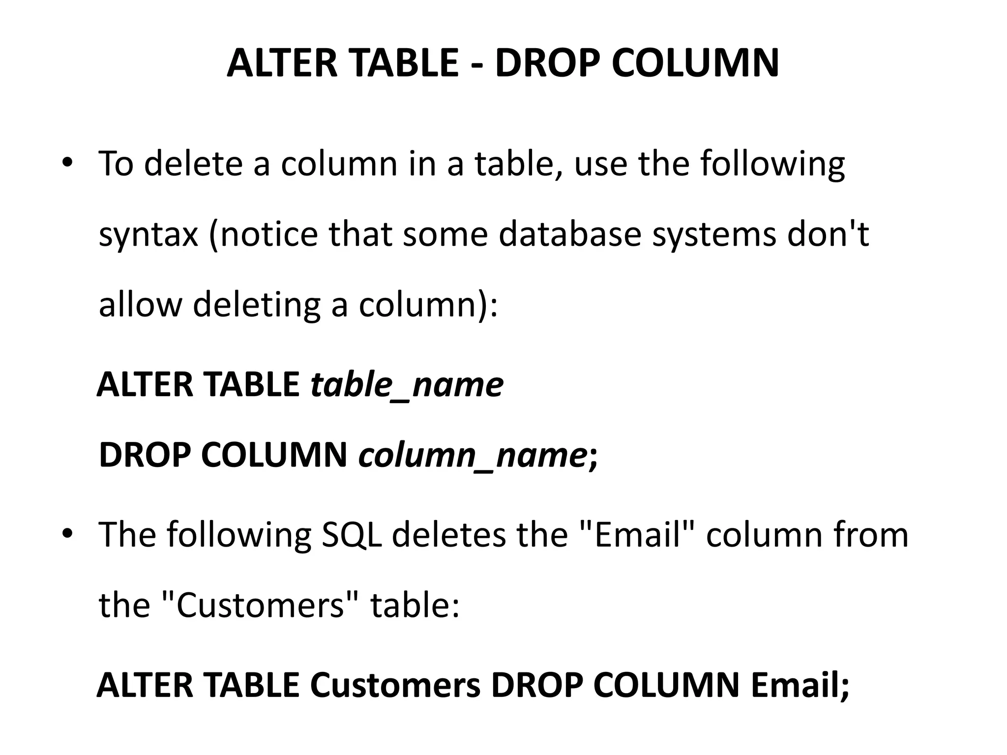 ALTER TABLE - DROP COLUMN
• To delete a column in a table, use the following
syntax (notice that some database systems don't
allow deleting a column):
ALTER TABLE table_name
DROP COLUMN column_name;
• The following SQL deletes the "Email" column from
the "Customers" table:
ALTER TABLE Customers DROP COLUMN Email;
 