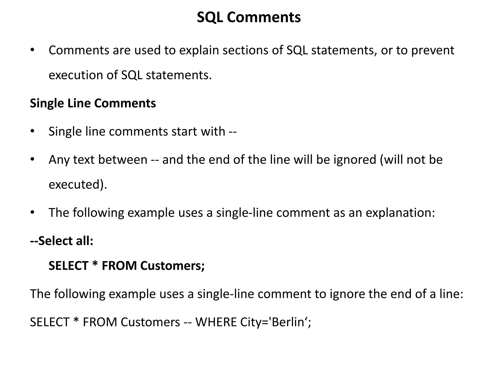 SQL Comments
• Comments are used to explain sections of SQL statements, or to prevent
execution of SQL statements.
Single Line Comments
• Single line comments start with --
• Any text between -- and the end of the line will be ignored (will not be
executed).
• The following example uses a single-line comment as an explanation:
--Select all:
SELECT * FROM Customers;
The following example uses a single-line comment to ignore the end of a line:
SELECT * FROM Customers -- WHERE City='Berlin‘;
 