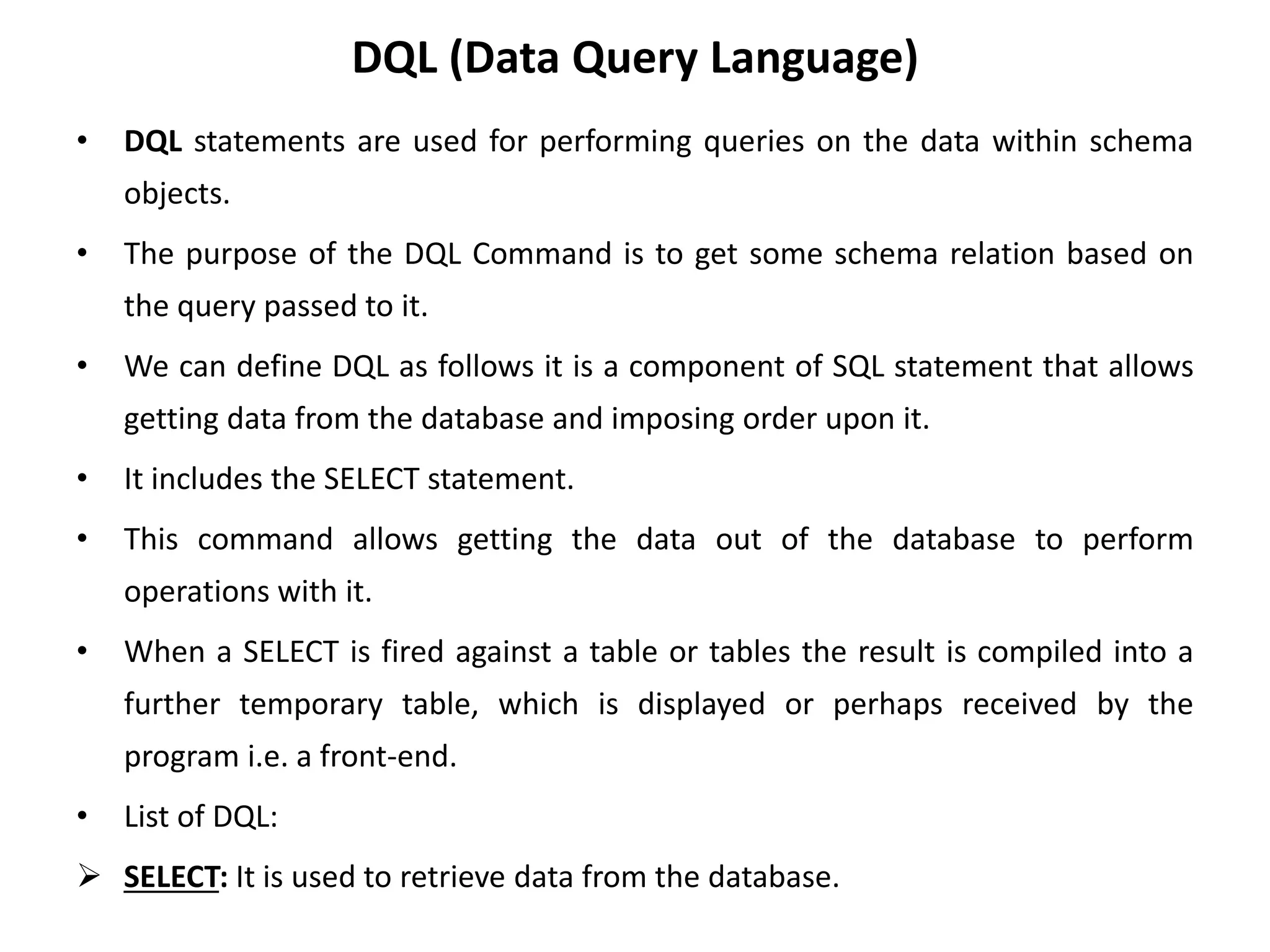 DQL (Data Query Language)
• DQL statements are used for performing queries on the data within schema
objects.
• The purpose of the DQL Command is to get some schema relation based on
the query passed to it.
• We can define DQL as follows it is a component of SQL statement that allows
getting data from the database and imposing order upon it.
• It includes the SELECT statement.
• This command allows getting the data out of the database to perform
operations with it.
• When a SELECT is fired against a table or tables the result is compiled into a
further temporary table, which is displayed or perhaps received by the
program i.e. a front-end.
• List of DQL:
 SELECT: It is used to retrieve data from the database.
 