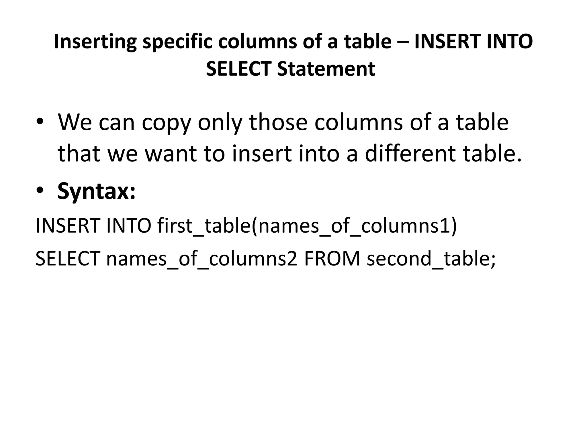 Inserting specific columns of a table – INSERT INTO
SELECT Statement
• We can copy only those columns of a table
that we want to insert into a different table.
• Syntax:
INSERT INTO first_table(names_of_columns1)
SELECT names_of_columns2 FROM second_table;
 