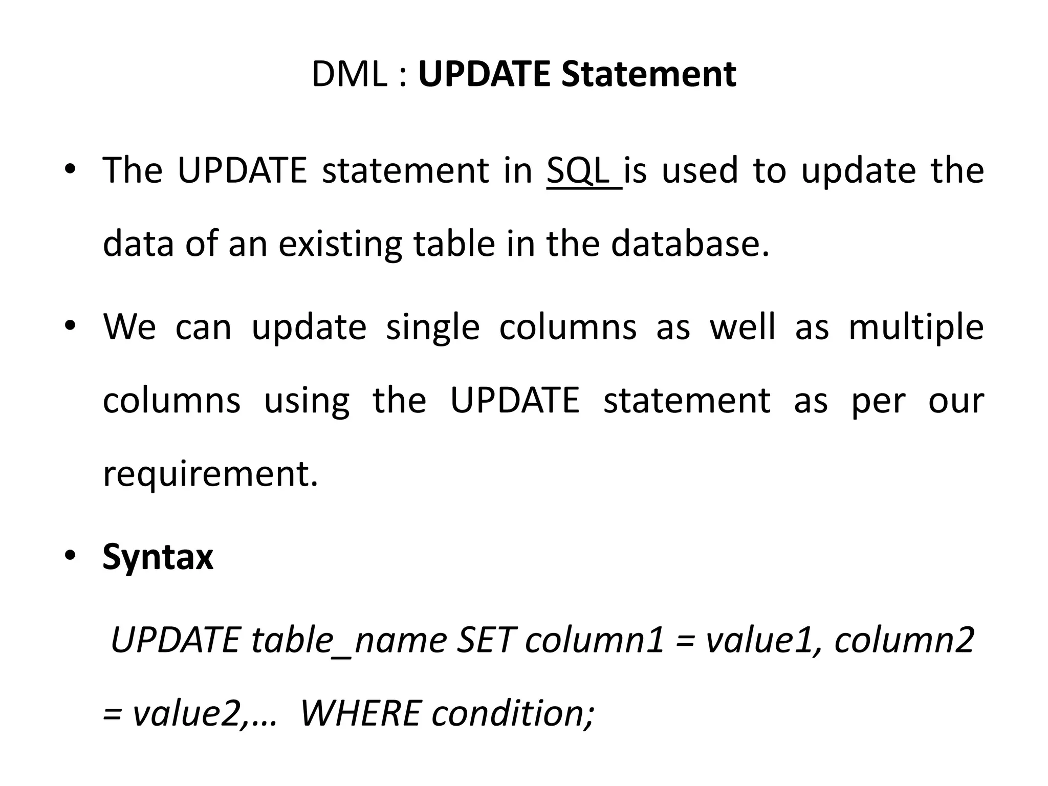 DML : UPDATE Statement
• The UPDATE statement in SQL is used to update the
data of an existing table in the database.
• We can update single columns as well as multiple
columns using the UPDATE statement as per our
requirement.
• Syntax
UPDATE table_name SET column1 = value1, column2
= value2,… WHERE condition;
 