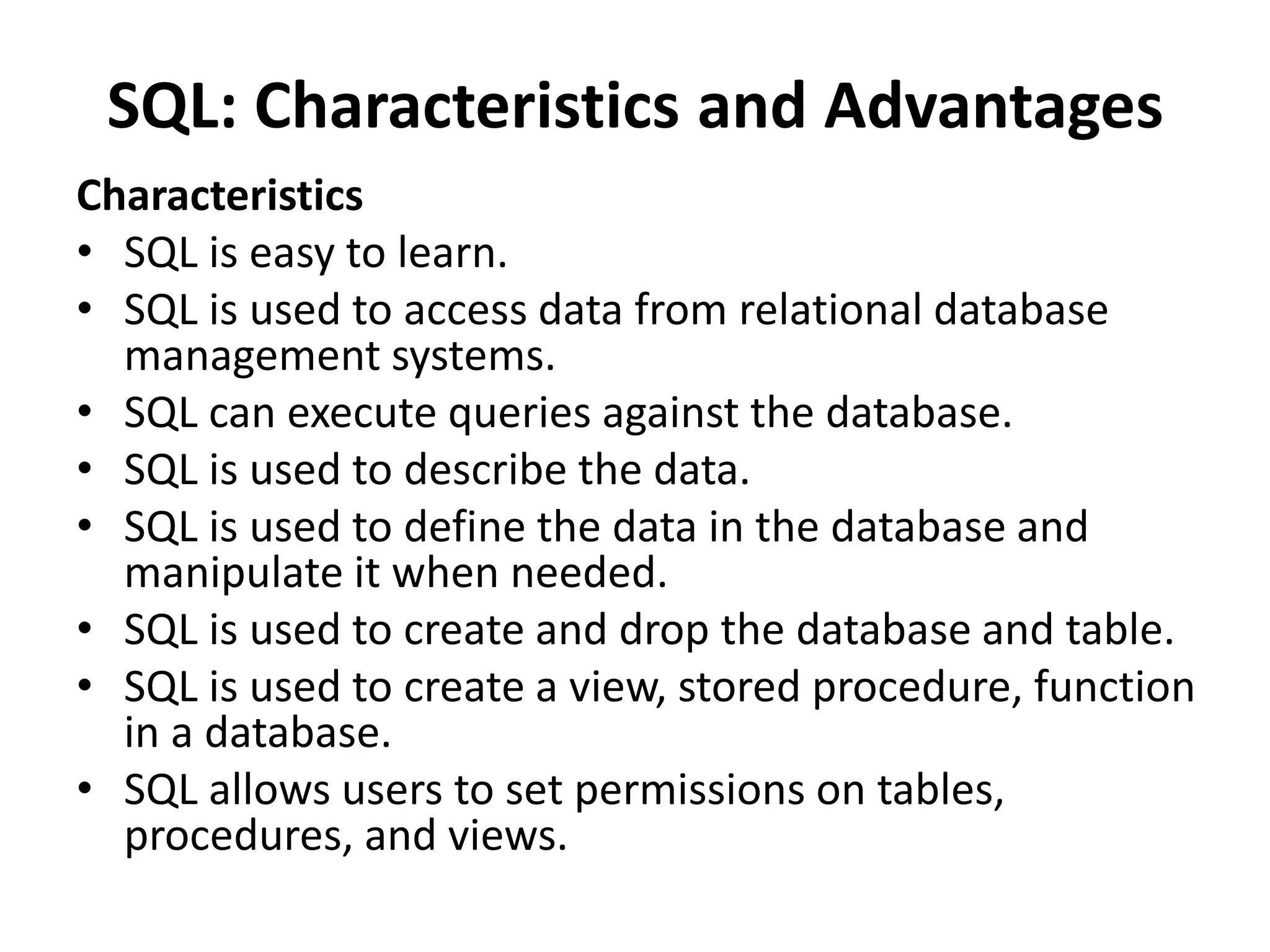 SQL: Characteristics and Advantages
Characteristics
• SQL is easy to learn.
• SQL is used to access data from relational database
management systems.
• SQL can execute queries against the database.
• SQL is used to describe the data.
• SQL is used to define the data in the database and
manipulate it when needed.
• SQL is used to create and drop the database and table.
• SQL is used to create a view, stored procedure, function
in a database.
• SQL allows users to set permissions on tables,
procedures, and views.
 
