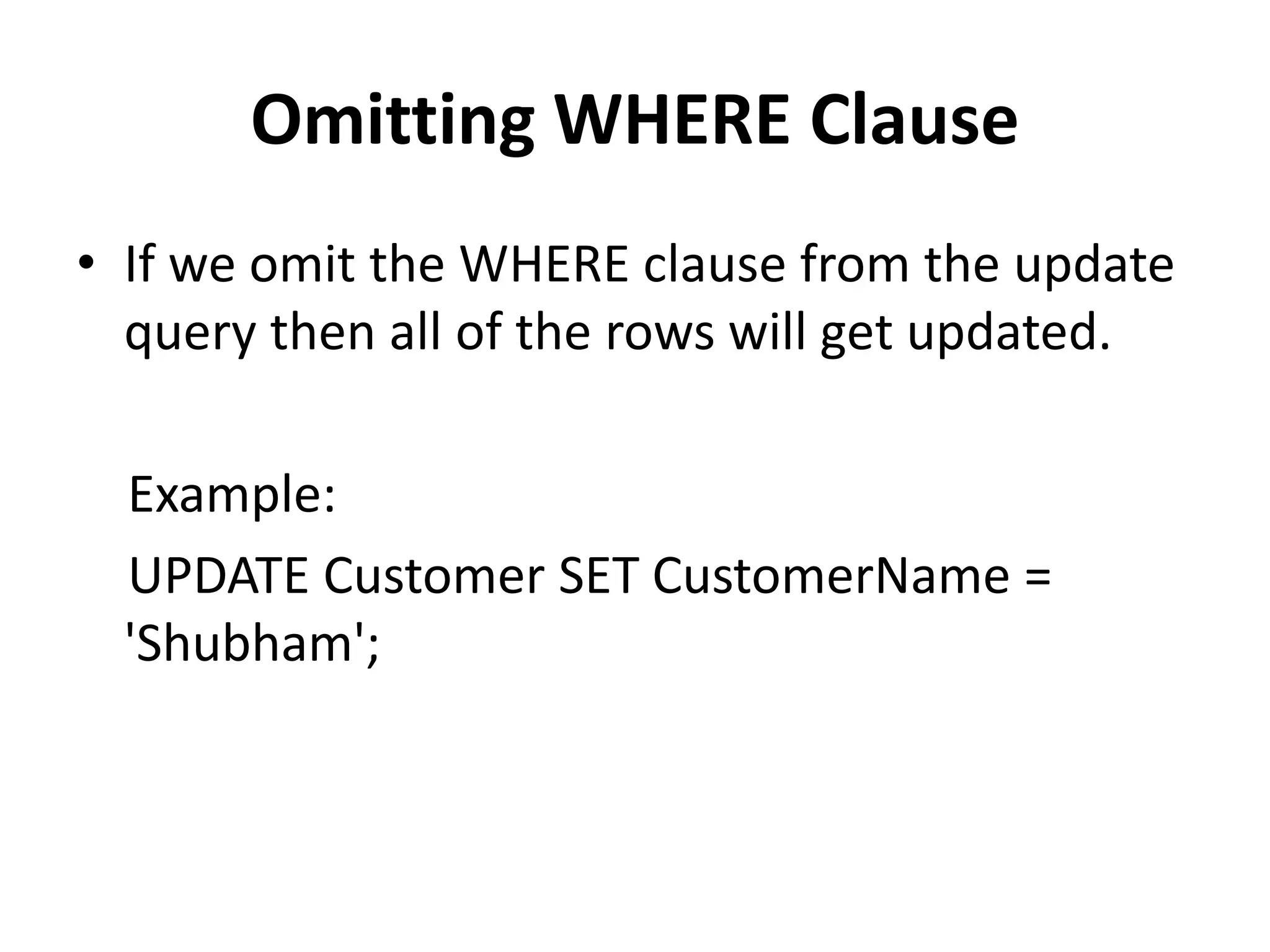 Omitting WHERE Clause
• If we omit the WHERE clause from the update
query then all of the rows will get updated.
Example:
UPDATE Customer SET CustomerName =
'Shubham';
 