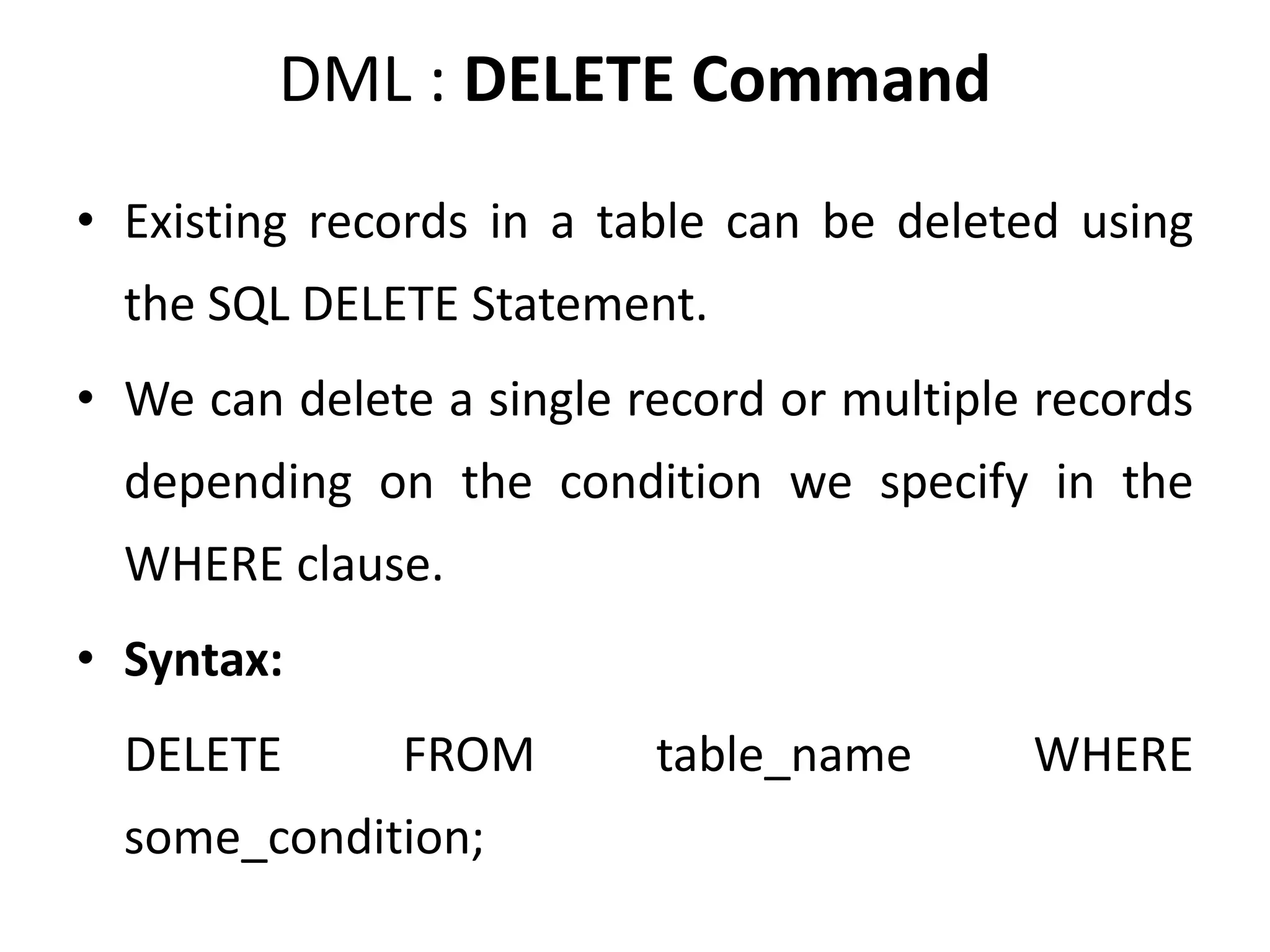 DML : DELETE Command
• Existing records in a table can be deleted using
the SQL DELETE Statement.
• We can delete a single record or multiple records
depending on the condition we specify in the
WHERE clause.
• Syntax:
DELETE FROM table_name WHERE
some_condition;
 