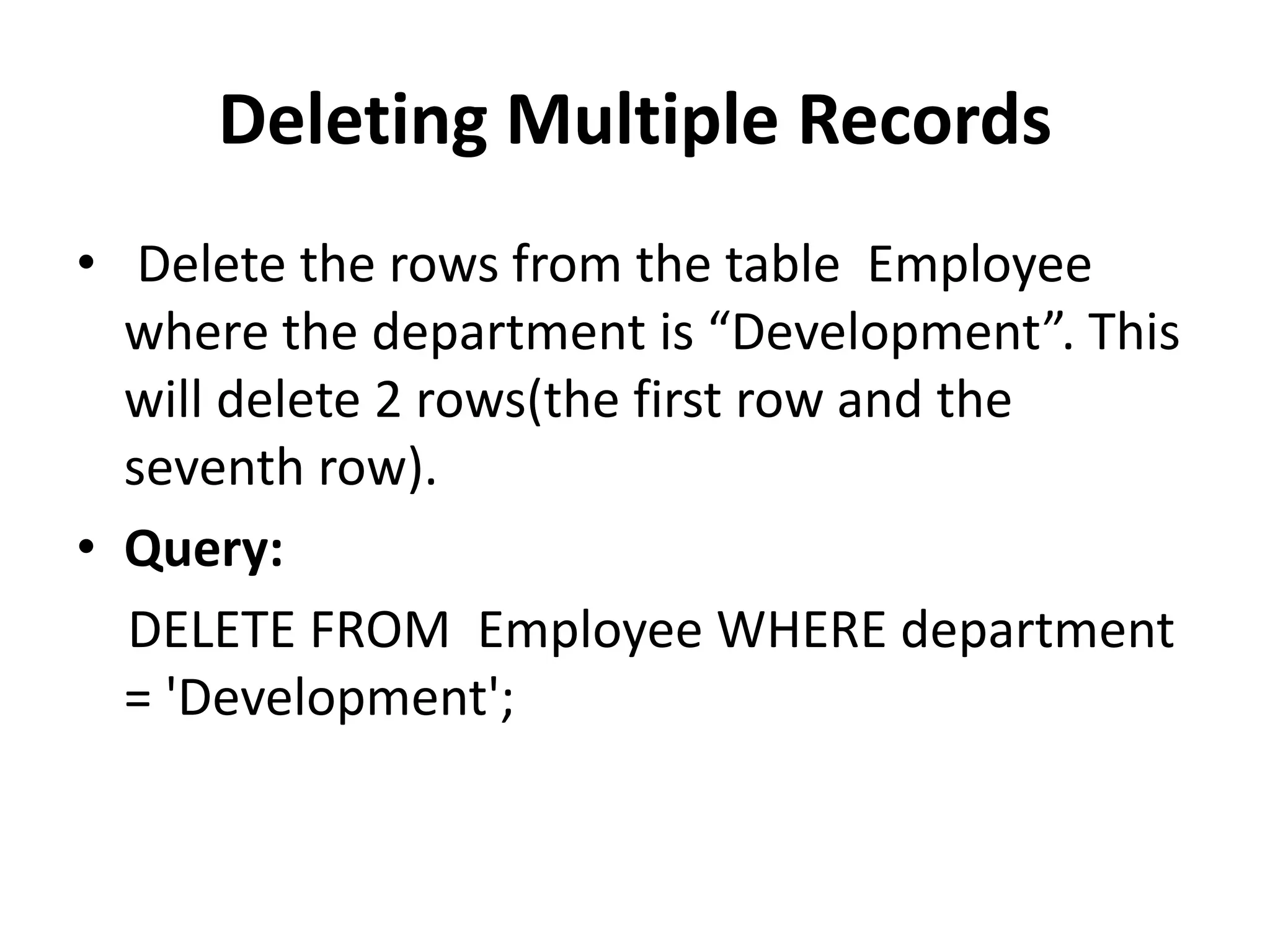 Deleting Multiple Records
• Delete the rows from the table Employee
where the department is “Development”. This
will delete 2 rows(the first row and the
seventh row).
• Query:
DELETE FROM Employee WHERE department
= 'Development';
 