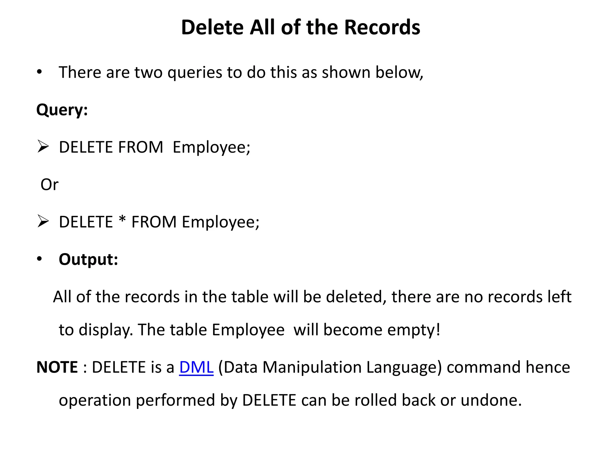 Delete All of the Records
• There are two queries to do this as shown below,
Query:
 DELETE FROM Employee;
Or
 DELETE * FROM Employee;
• Output:
All of the records in the table will be deleted, there are no records left
to display. The table Employee will become empty!
NOTE : DELETE is a DML (Data Manipulation Language) command hence
operation performed by DELETE can be rolled back or undone.
 