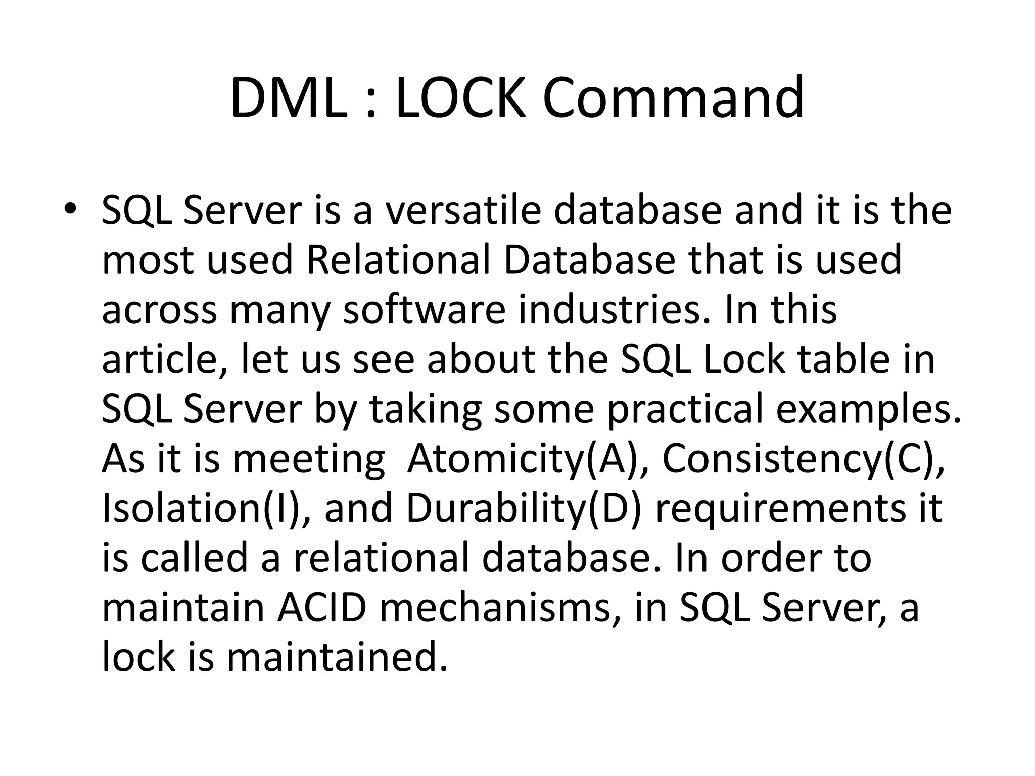 DML : LOCK Command
• SQL Server is a versatile database and it is the
most used Relational Database that is used
across many software industries. In this
article, let us see about the SQL Lock table in
SQL Server by taking some practical examples.
As it is meeting Atomicity(A), Consistency(C),
Isolation(I), and Durability(D) requirements it
is called a relational database. In order to
maintain ACID mechanisms, in SQL Server, a
lock is maintained.
 