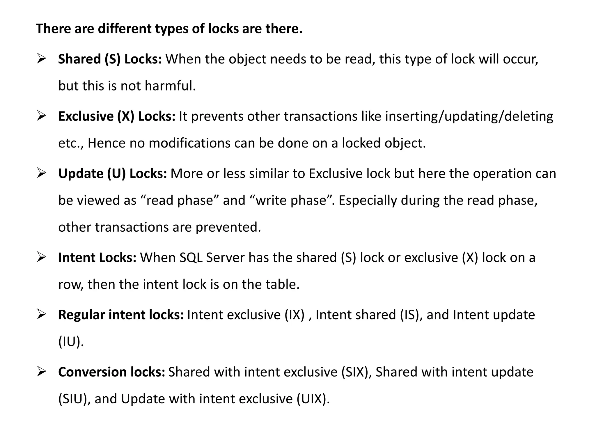 There are different types of locks are there.
 Shared (S) Locks: When the object needs to be read, this type of lock will occur,
but this is not harmful.
 Exclusive (X) Locks: It prevents other transactions like inserting/updating/deleting
etc., Hence no modifications can be done on a locked object.
 Update (U) Locks: More or less similar to Exclusive lock but here the operation can
be viewed as “read phase” and “write phase”. Especially during the read phase,
other transactions are prevented.
 Intent Locks: When SQL Server has the shared (S) lock or exclusive (X) lock on a
row, then the intent lock is on the table.
 Regular intent locks: Intent exclusive (IX) , Intent shared (IS), and Intent update
(IU).
 Conversion locks: Shared with intent exclusive (SIX), Shared with intent update
(SIU), and Update with intent exclusive (UIX).
 