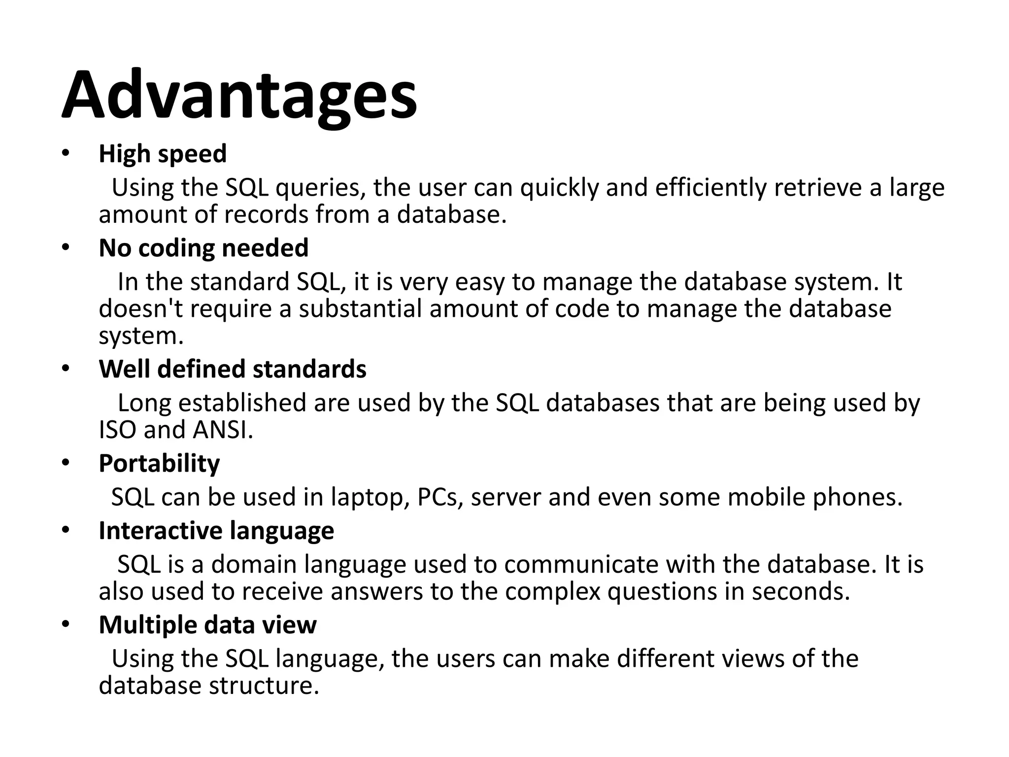 Advantages
• High speed
Using the SQL queries, the user can quickly and efficiently retrieve a large
amount of records from a database.
• No coding needed
In the standard SQL, it is very easy to manage the database system. It
doesn't require a substantial amount of code to manage the database
system.
• Well defined standards
Long established are used by the SQL databases that are being used by
ISO and ANSI.
• Portability
SQL can be used in laptop, PCs, server and even some mobile phones.
• Interactive language
SQL is a domain language used to communicate with the database. It is
also used to receive answers to the complex questions in seconds.
• Multiple data view
Using the SQL language, the users can make different views of the
database structure.
 