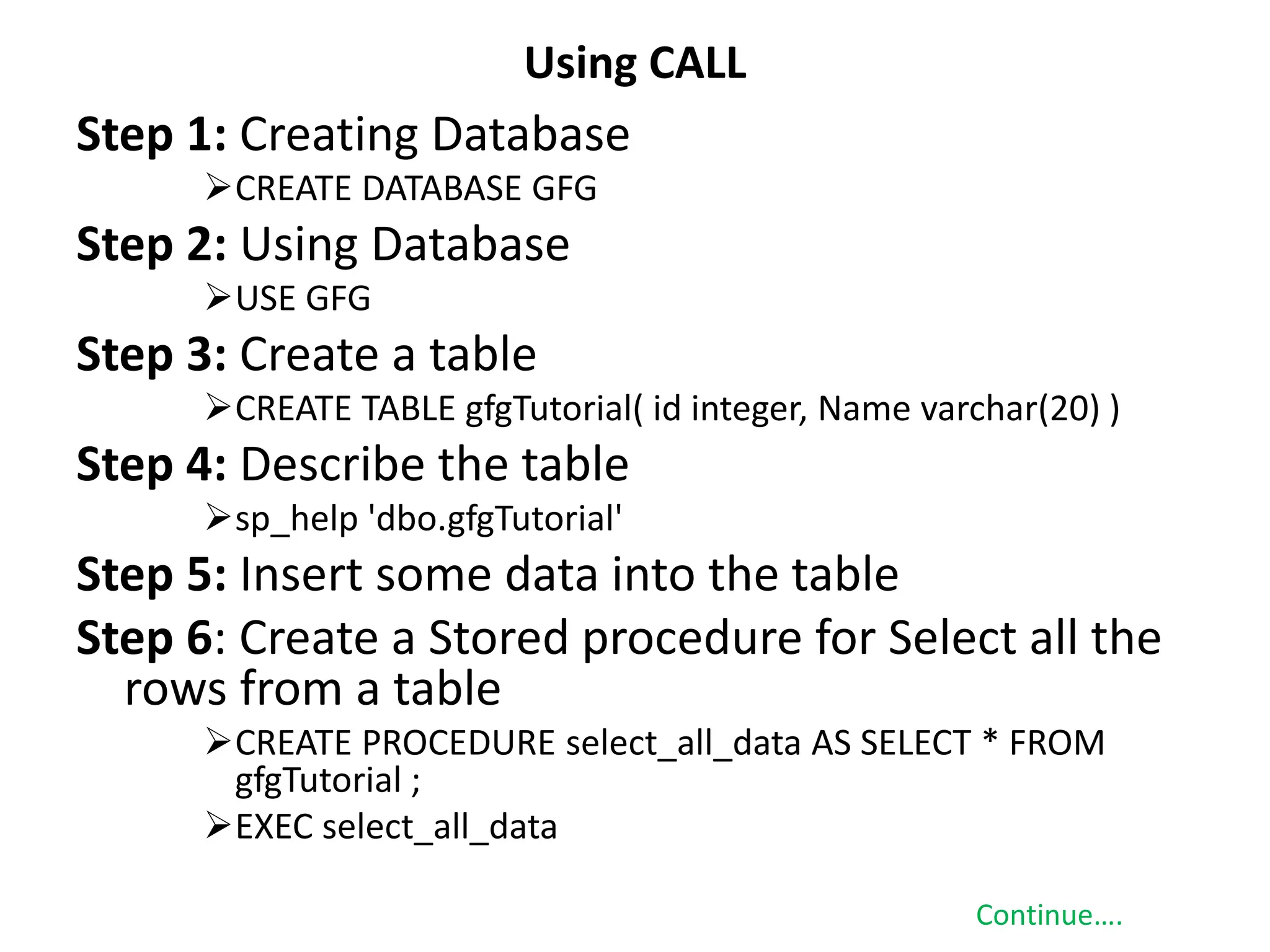 Using CALL
Step 1: Creating Database
CREATE DATABASE GFG
Step 2: Using Database
USE GFG
Step 3: Create a table
CREATE TABLE gfgTutorial( id integer, Name varchar(20) )
Step 4: Describe the table
sp_help 'dbo.gfgTutorial'
Step 5: Insert some data into the table
Step 6: Create a Stored procedure for Select all the
rows from a table
CREATE PROCEDURE select_all_data AS SELECT * FROM
gfgTutorial ;
EXEC select_all_data
Continue….
 