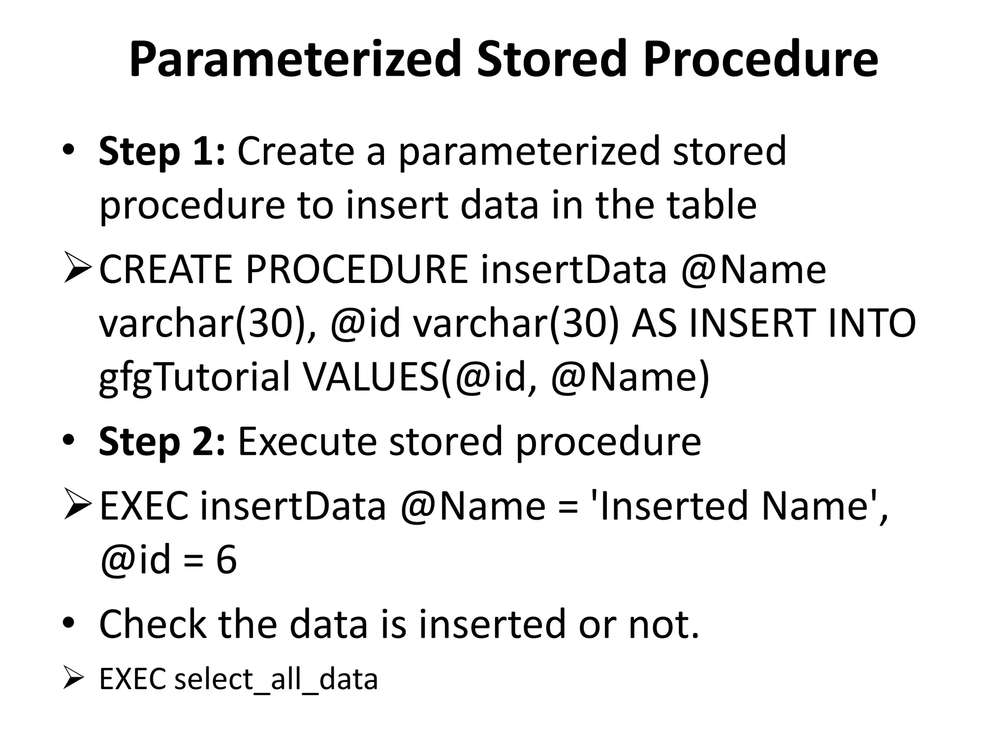Parameterized Stored Procedure
• Step 1: Create a parameterized stored
procedure to insert data in the table
CREATE PROCEDURE insertData @Name
varchar(30), @id varchar(30) AS INSERT INTO
gfgTutorial VALUES(@id, @Name)
• Step 2: Execute stored procedure
EXEC insertData @Name = 'Inserted Name',
@id = 6
• Check the data is inserted or not.
 EXEC select_all_data
 