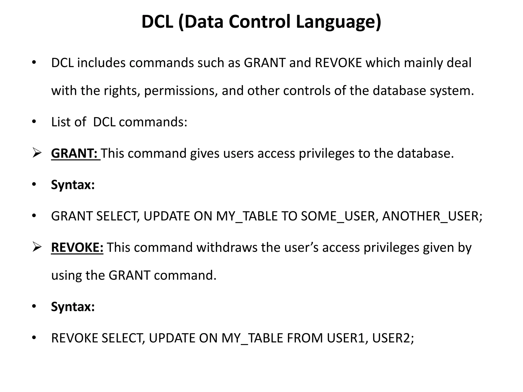 DCL (Data Control Language)
• DCL includes commands such as GRANT and REVOKE which mainly deal
with the rights, permissions, and other controls of the database system.
• List of DCL commands:
 GRANT: This command gives users access privileges to the database.
• Syntax:
• GRANT SELECT, UPDATE ON MY_TABLE TO SOME_USER, ANOTHER_USER;
 REVOKE: This command withdraws the user’s access privileges given by
using the GRANT command.
• Syntax:
• REVOKE SELECT, UPDATE ON MY_TABLE FROM USER1, USER2;
 