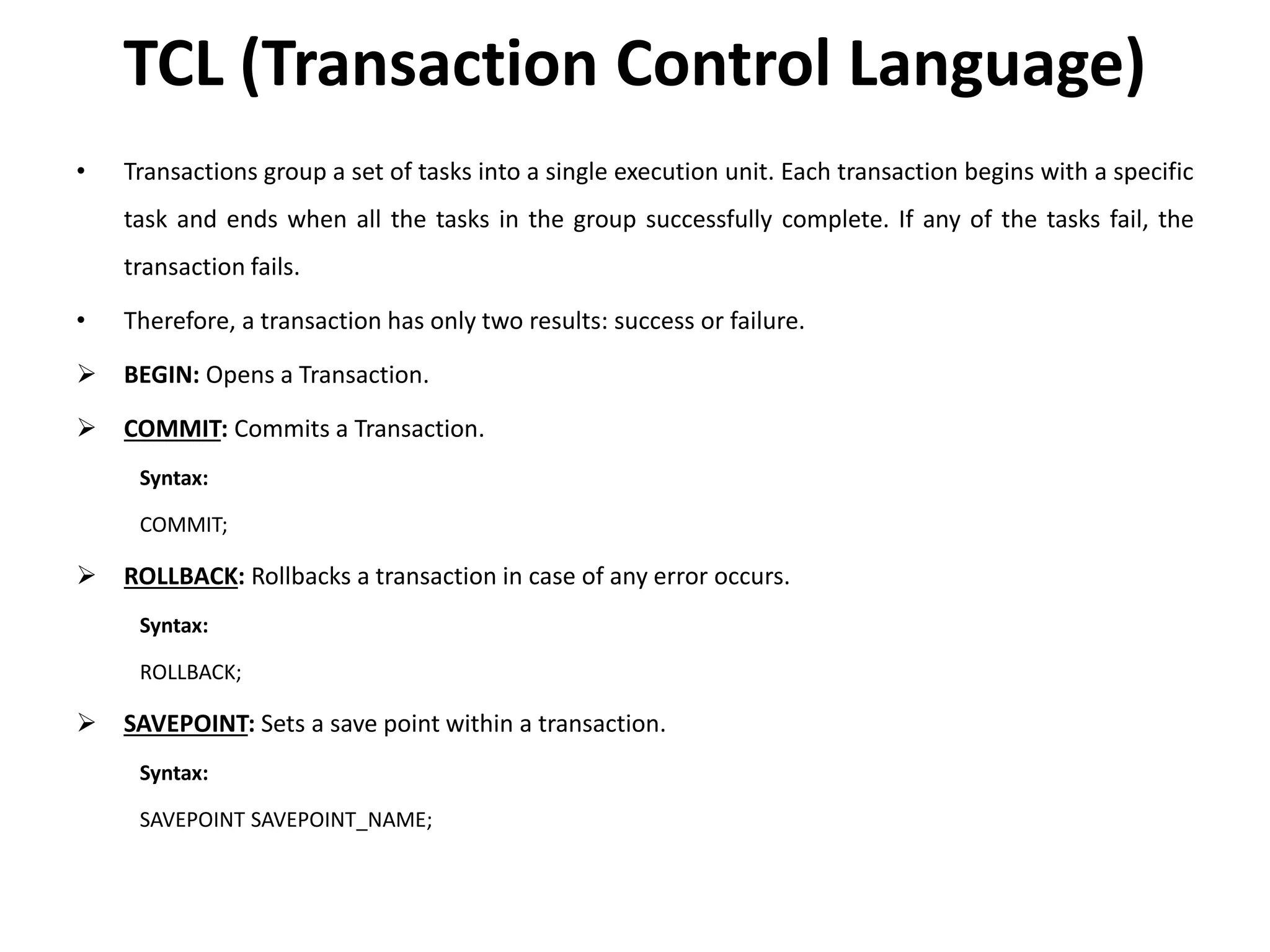 TCL (Transaction Control Language)
• Transactions group a set of tasks into a single execution unit. Each transaction begins with a specific
task and ends when all the tasks in the group successfully complete. If any of the tasks fail, the
transaction fails.
• Therefore, a transaction has only two results: success or failure.
 BEGIN: Opens a Transaction.
 COMMIT: Commits a Transaction.
Syntax:
COMMIT;
 ROLLBACK: Rollbacks a transaction in case of any error occurs.
Syntax:
ROLLBACK;
 SAVEPOINT: Sets a save point within a transaction.
Syntax:
SAVEPOINT SAVEPOINT_NAME;
 