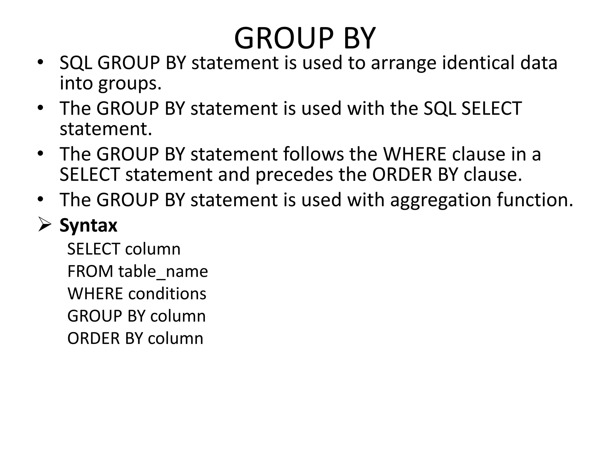 GROUP BY
• SQL GROUP BY statement is used to arrange identical data
into groups.
• The GROUP BY statement is used with the SQL SELECT
statement.
• The GROUP BY statement follows the WHERE clause in a
SELECT statement and precedes the ORDER BY clause.
• The GROUP BY statement is used with aggregation function.
 Syntax
SELECT column
FROM table_name
WHERE conditions
GROUP BY column
ORDER BY column
 