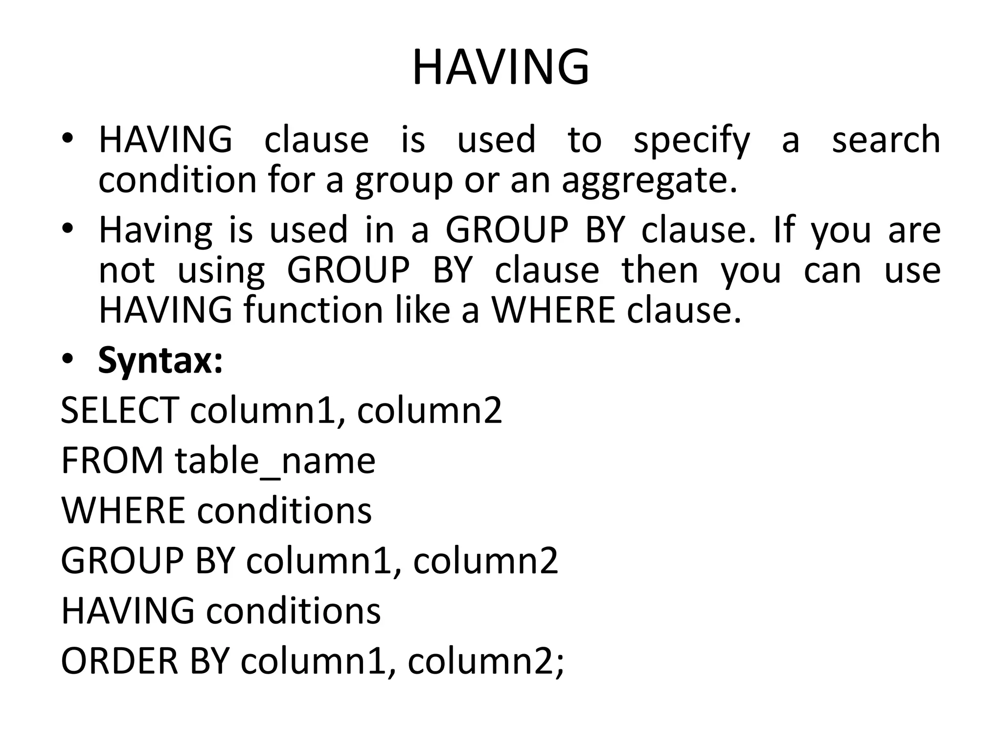 HAVING
• HAVING clause is used to specify a search
condition for a group or an aggregate.
• Having is used in a GROUP BY clause. If you are
not using GROUP BY clause then you can use
HAVING function like a WHERE clause.
• Syntax:
SELECT column1, column2
FROM table_name
WHERE conditions
GROUP BY column1, column2
HAVING conditions
ORDER BY column1, column2;
 
