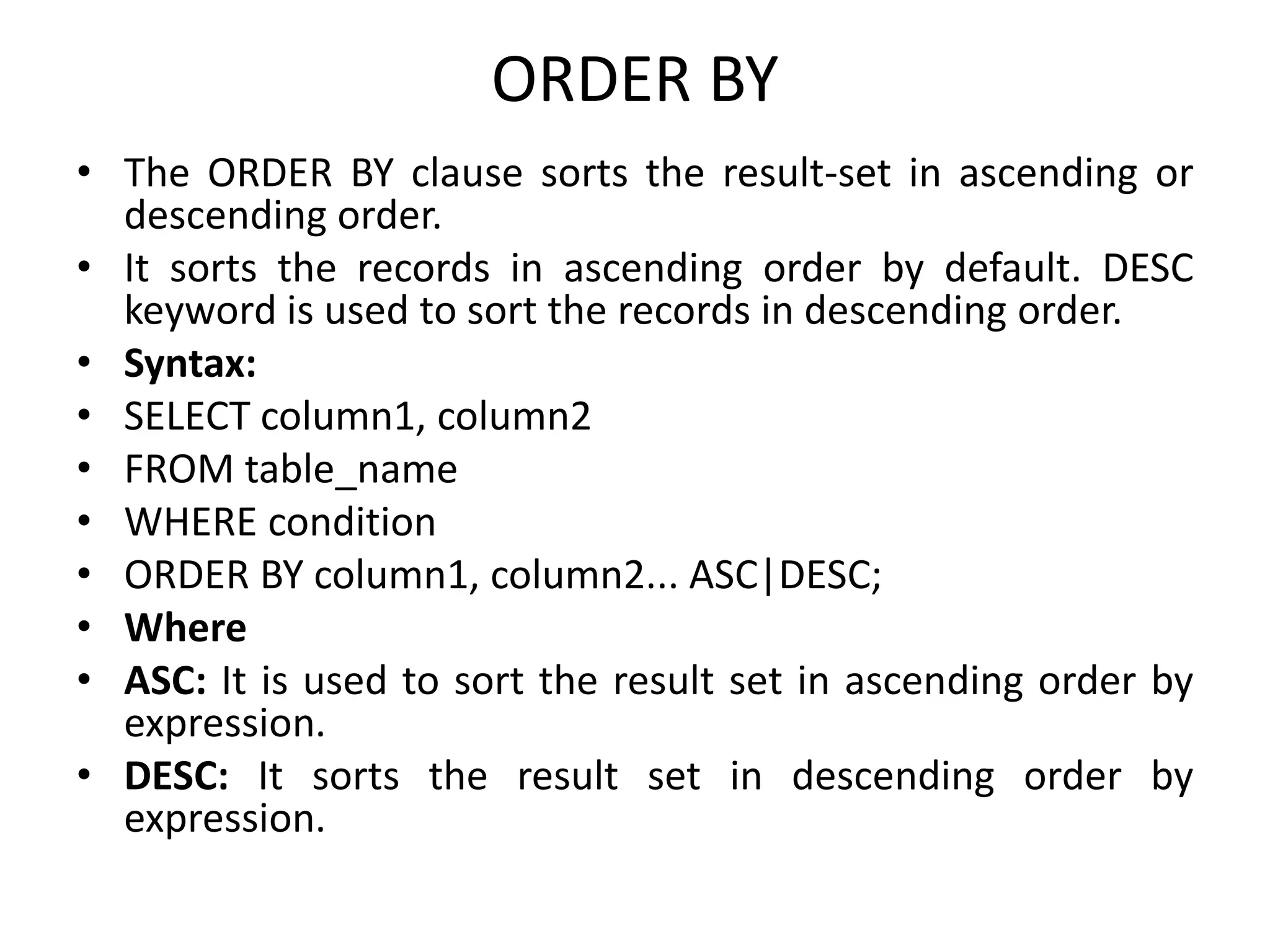 ORDER BY
• The ORDER BY clause sorts the result-set in ascending or
descending order.
• It sorts the records in ascending order by default. DESC
keyword is used to sort the records in descending order.
• Syntax:
• SELECT column1, column2
• FROM table_name
• WHERE condition
• ORDER BY column1, column2... ASC|DESC;
• Where
• ASC: It is used to sort the result set in ascending order by
expression.
• DESC: It sorts the result set in descending order by
expression.
 