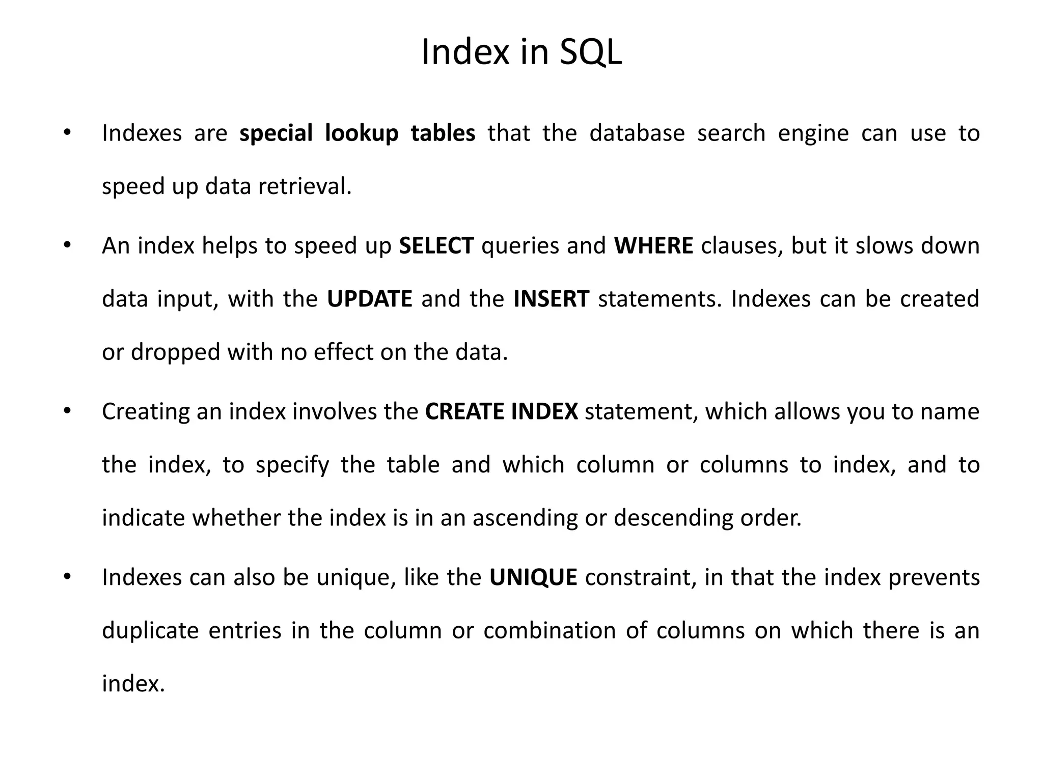Index in SQL
• Indexes are special lookup tables that the database search engine can use to
speed up data retrieval.
• An index helps to speed up SELECT queries and WHERE clauses, but it slows down
data input, with the UPDATE and the INSERT statements. Indexes can be created
or dropped with no effect on the data.
• Creating an index involves the CREATE INDEX statement, which allows you to name
the index, to specify the table and which column or columns to index, and to
indicate whether the index is in an ascending or descending order.
• Indexes can also be unique, like the UNIQUE constraint, in that the index prevents
duplicate entries in the column or combination of columns on which there is an
index.
 