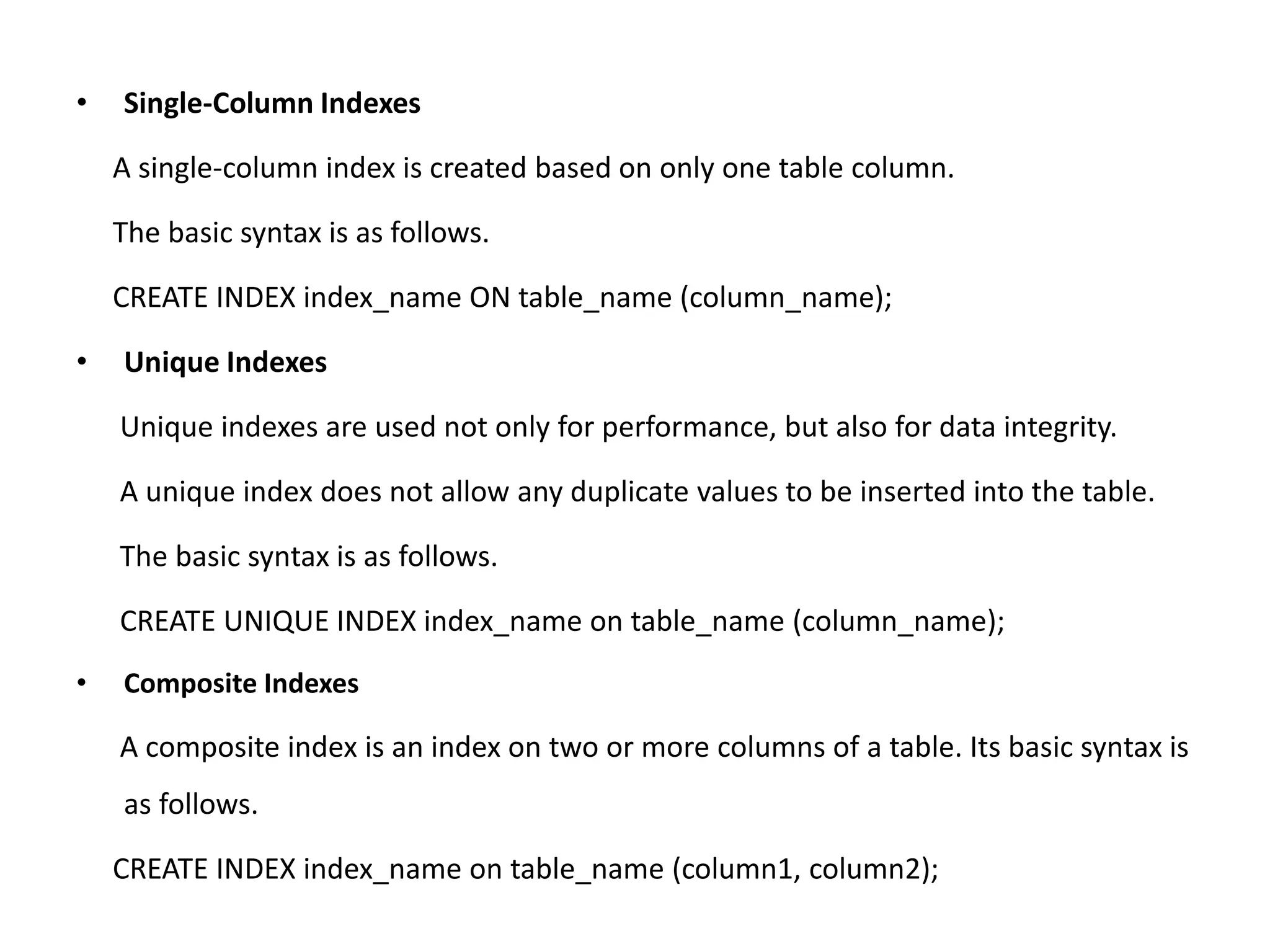 • Single-Column Indexes
A single-column index is created based on only one table column.
The basic syntax is as follows.
CREATE INDEX index_name ON table_name (column_name);
• Unique Indexes
Unique indexes are used not only for performance, but also for data integrity.
A unique index does not allow any duplicate values to be inserted into the table.
The basic syntax is as follows.
CREATE UNIQUE INDEX index_name on table_name (column_name);
• Composite Indexes
A composite index is an index on two or more columns of a table. Its basic syntax is
as follows.
CREATE INDEX index_name on table_name (column1, column2);
 