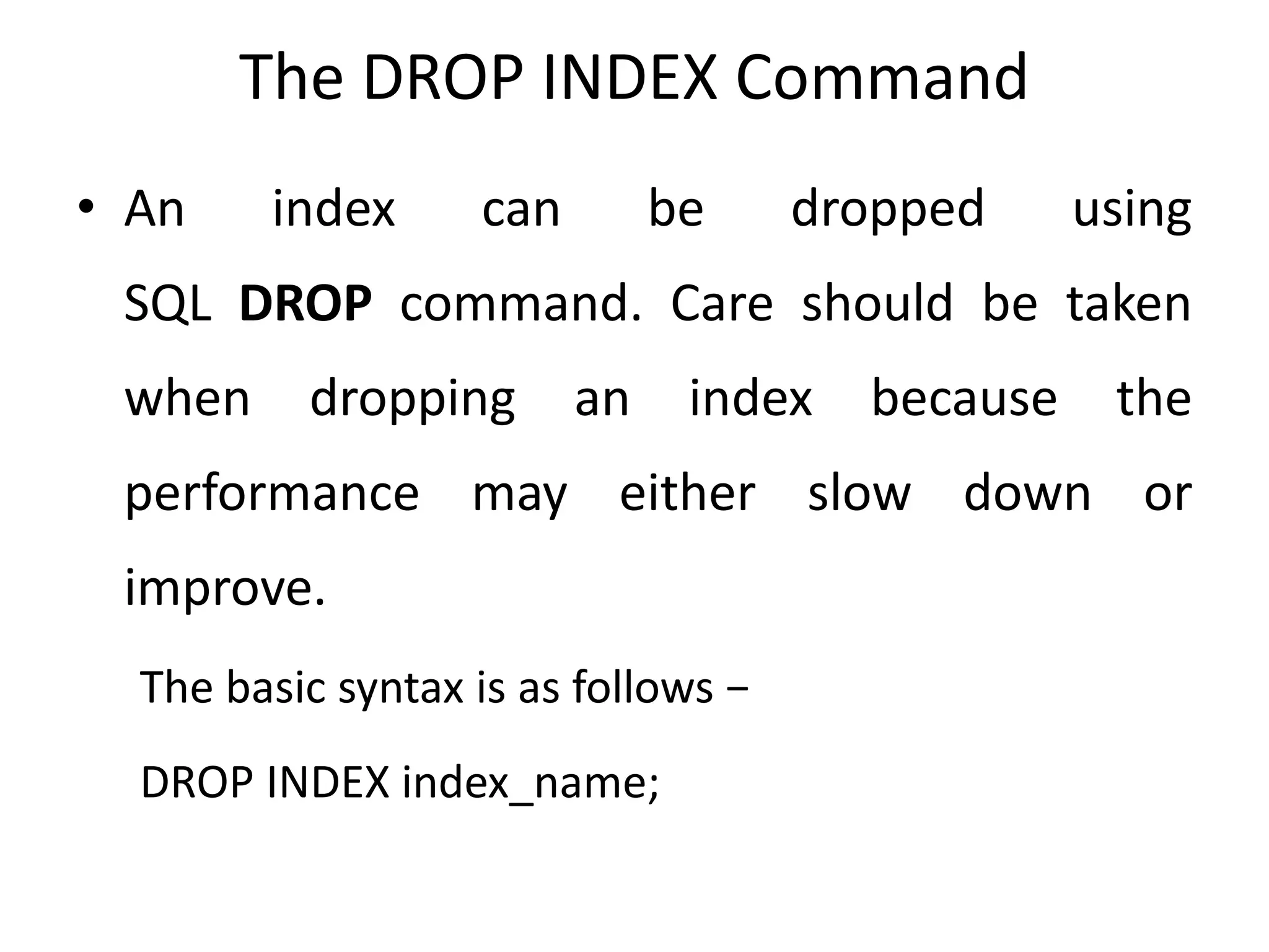 The DROP INDEX Command
• An index can be dropped using
SQL DROP command. Care should be taken
when dropping an index because the
performance may either slow down or
improve.
The basic syntax is as follows −
DROP INDEX index_name;
 