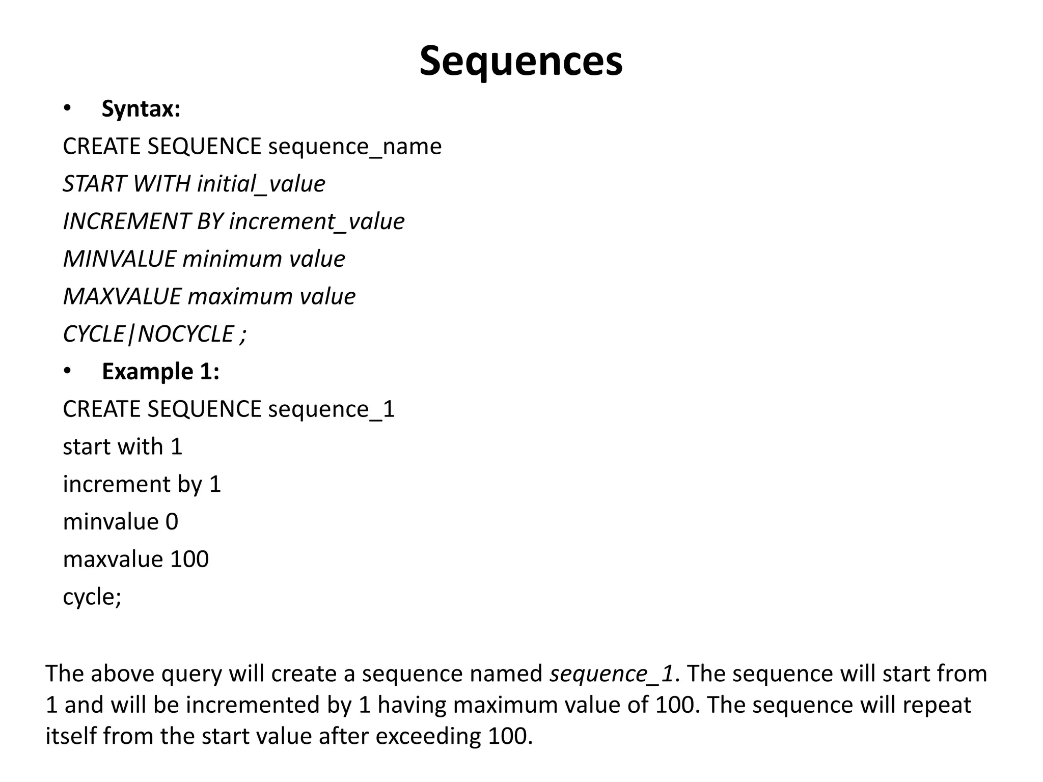 Sequences
• Syntax:
CREATE SEQUENCE sequence_name
START WITH initial_value
INCREMENT BY increment_value
MINVALUE minimum value
MAXVALUE maximum value
CYCLE|NOCYCLE ;
• Example 1:
CREATE SEQUENCE sequence_1
start with 1
increment by 1
minvalue 0
maxvalue 100
cycle;
The above query will create a sequence named sequence_1. The sequence will start from
1 and will be incremented by 1 having maximum value of 100. The sequence will repeat
itself from the start value after exceeding 100.
 