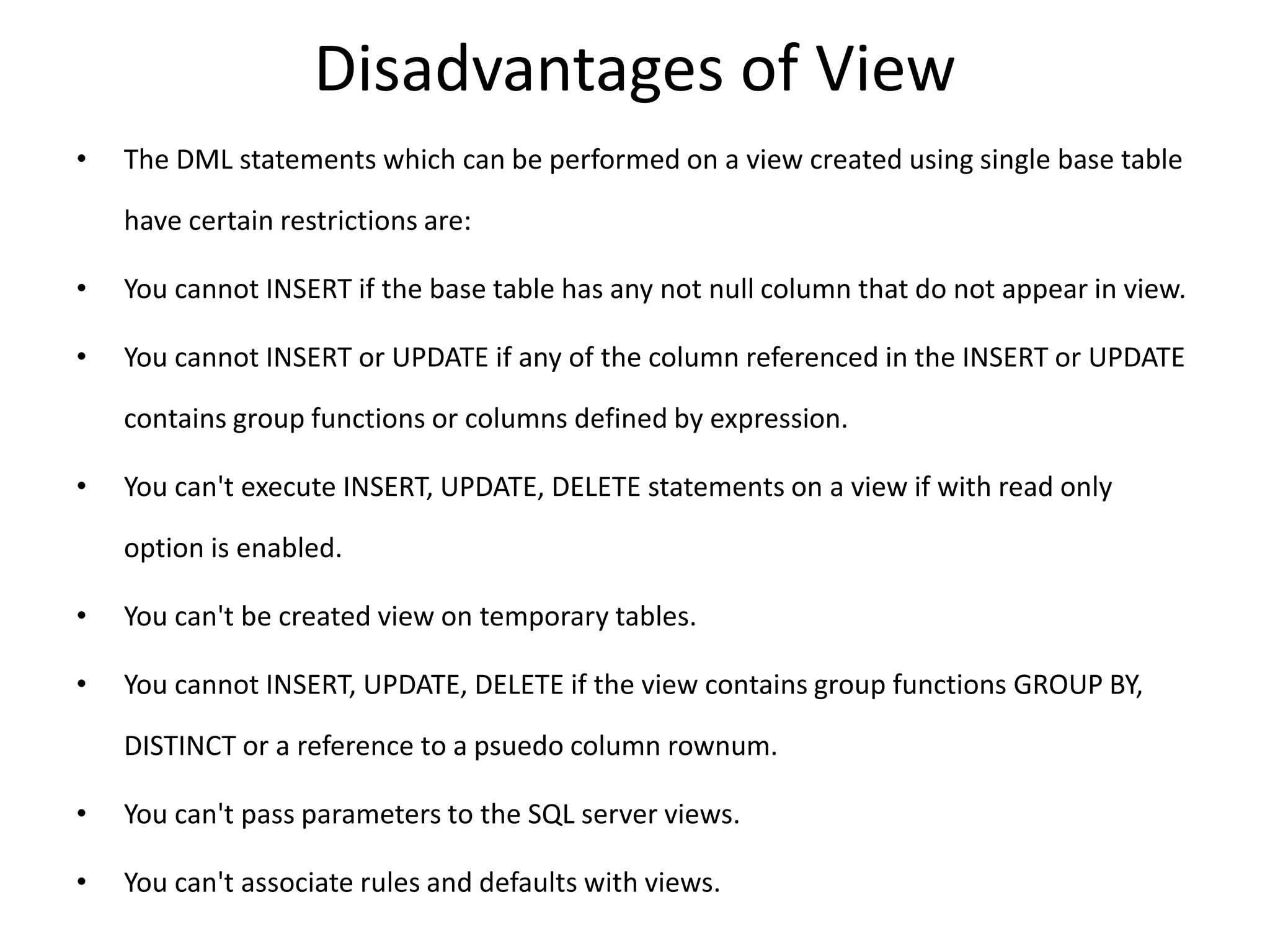 Disadvantages of View
• The DML statements which can be performed on a view created using single base table
have certain restrictions are:
• You cannot INSERT if the base table has any not null column that do not appear in view.
• You cannot INSERT or UPDATE if any of the column referenced in the INSERT or UPDATE
contains group functions or columns defined by expression.
• You can't execute INSERT, UPDATE, DELETE statements on a view if with read only
option is enabled.
• You can't be created view on temporary tables.
• You cannot INSERT, UPDATE, DELETE if the view contains group functions GROUP BY,
DISTINCT or a reference to a psuedo column rownum.
• You can't pass parameters to the SQL server views.
• You can't associate rules and defaults with views.
 