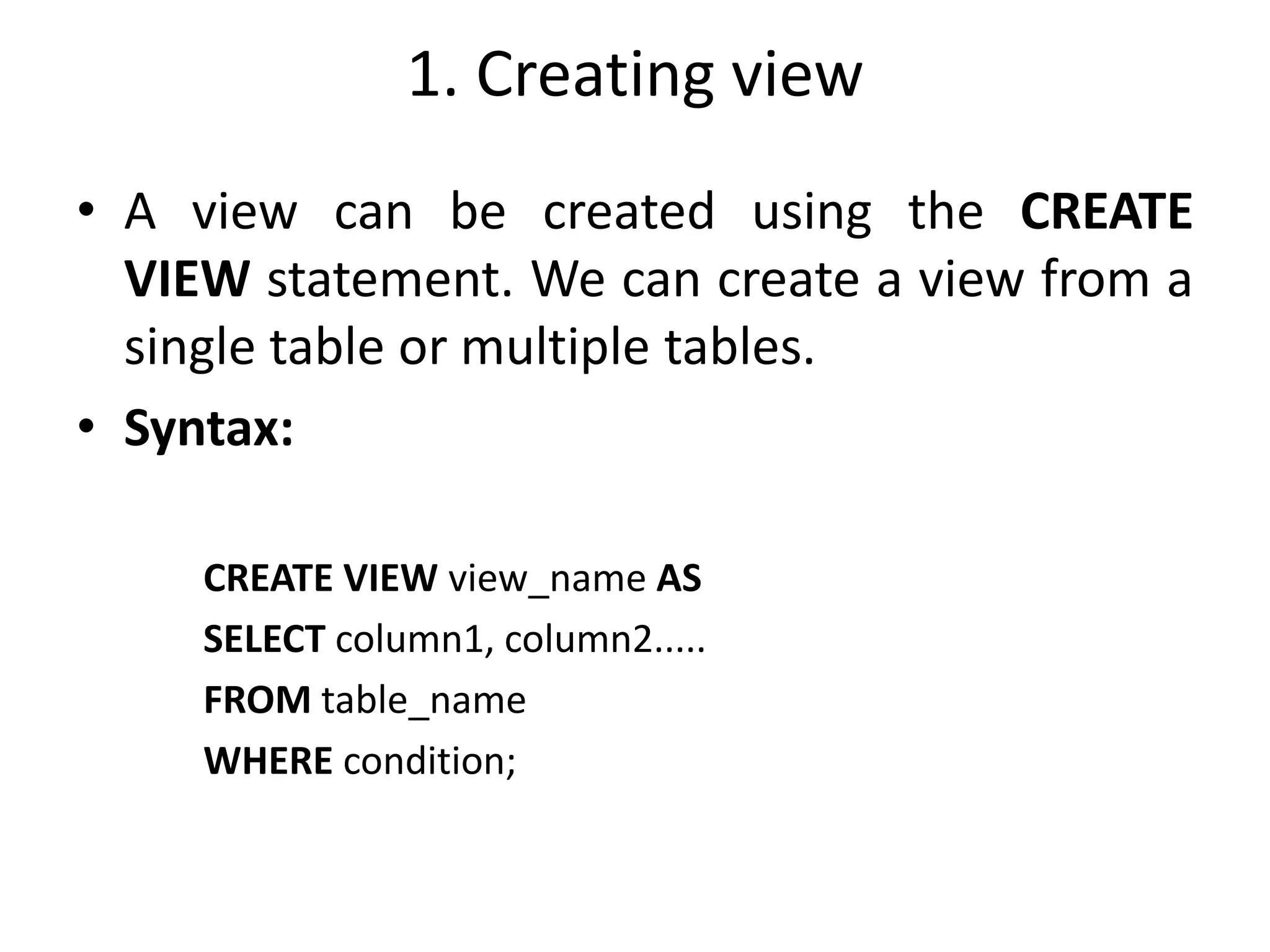 1. Creating view
• A view can be created using the CREATE
VIEW statement. We can create a view from a
single table or multiple tables.
• Syntax:
CREATE VIEW view_name AS
SELECT column1, column2.....
FROM table_name
WHERE condition;
 
