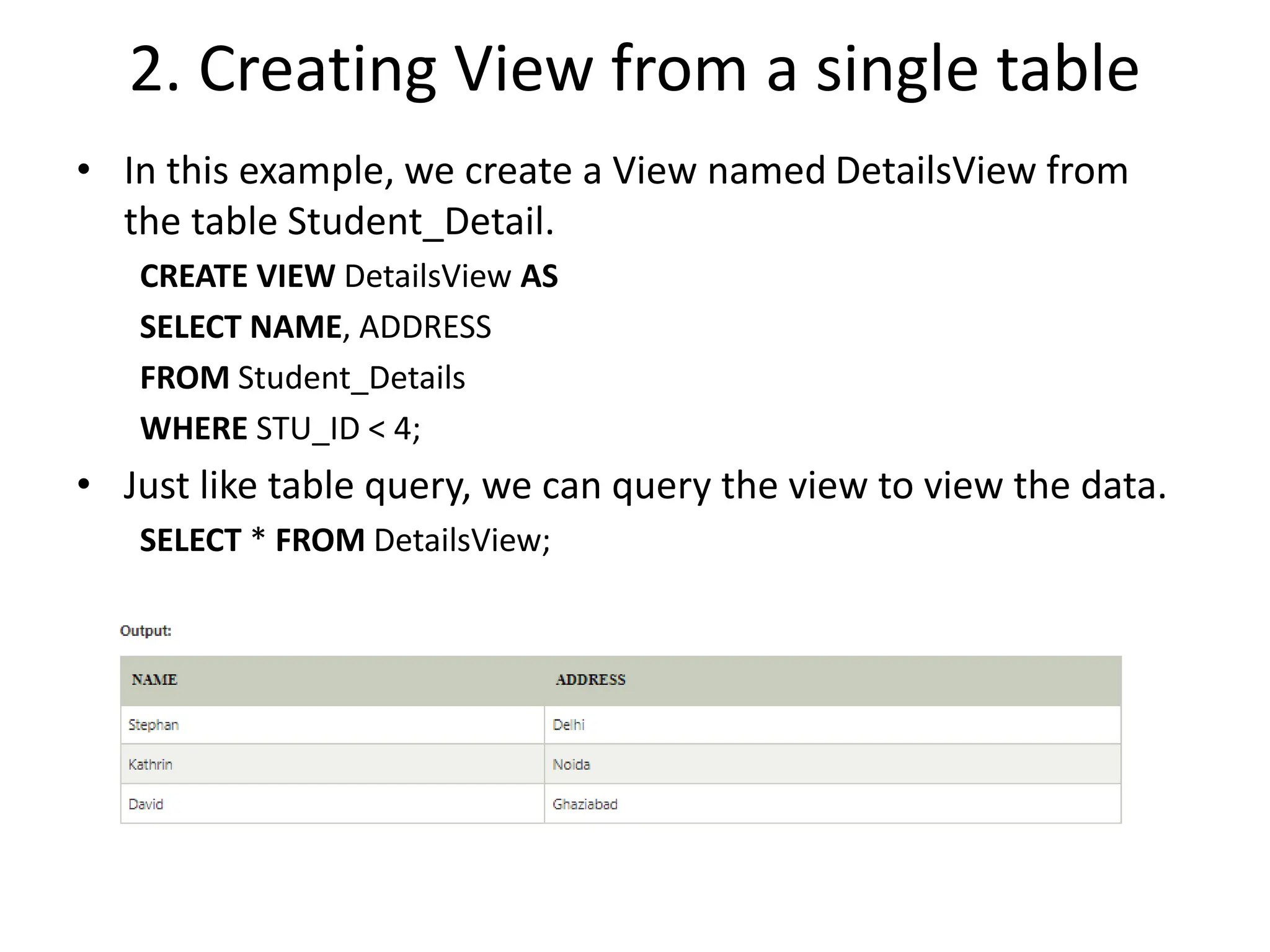 2. Creating View from a single table
• In this example, we create a View named DetailsView from
the table Student_Detail.
CREATE VIEW DetailsView AS
SELECT NAME, ADDRESS
FROM Student_Details
WHERE STU_ID < 4;
• Just like table query, we can query the view to view the data.
SELECT * FROM DetailsView;
 