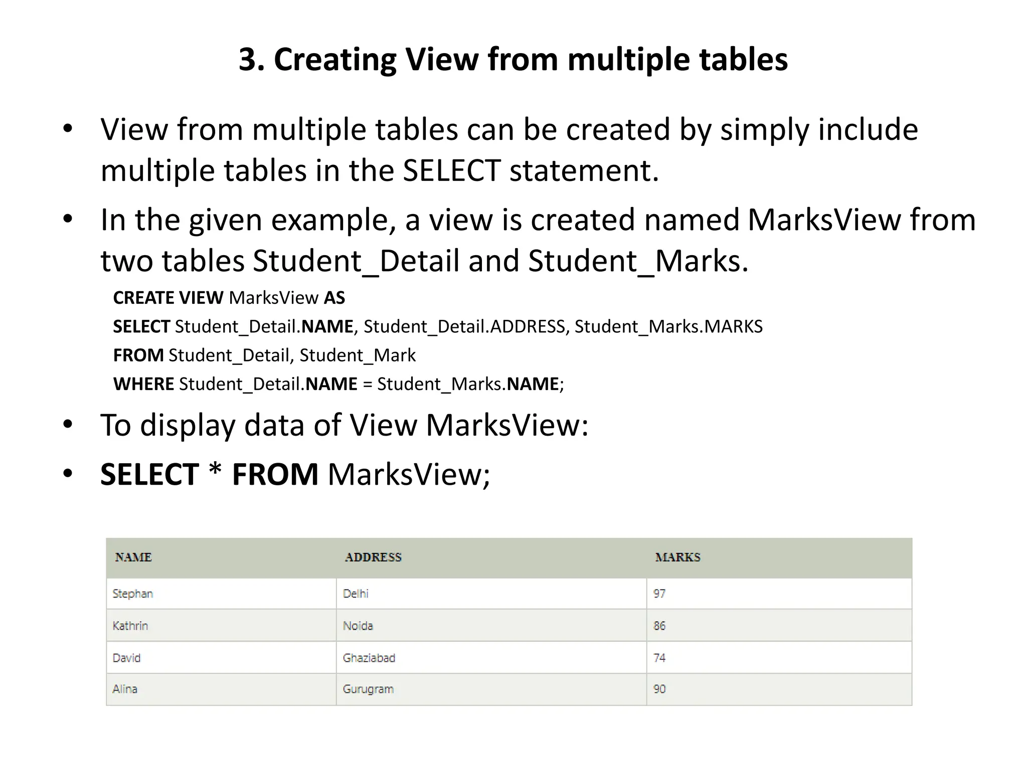 3. Creating View from multiple tables
• View from multiple tables can be created by simply include
multiple tables in the SELECT statement.
• In the given example, a view is created named MarksView from
two tables Student_Detail and Student_Marks.
CREATE VIEW MarksView AS
SELECT Student_Detail.NAME, Student_Detail.ADDRESS, Student_Marks.MARKS
FROM Student_Detail, Student_Mark
WHERE Student_Detail.NAME = Student_Marks.NAME;
• To display data of View MarksView:
• SELECT * FROM MarksView;
 