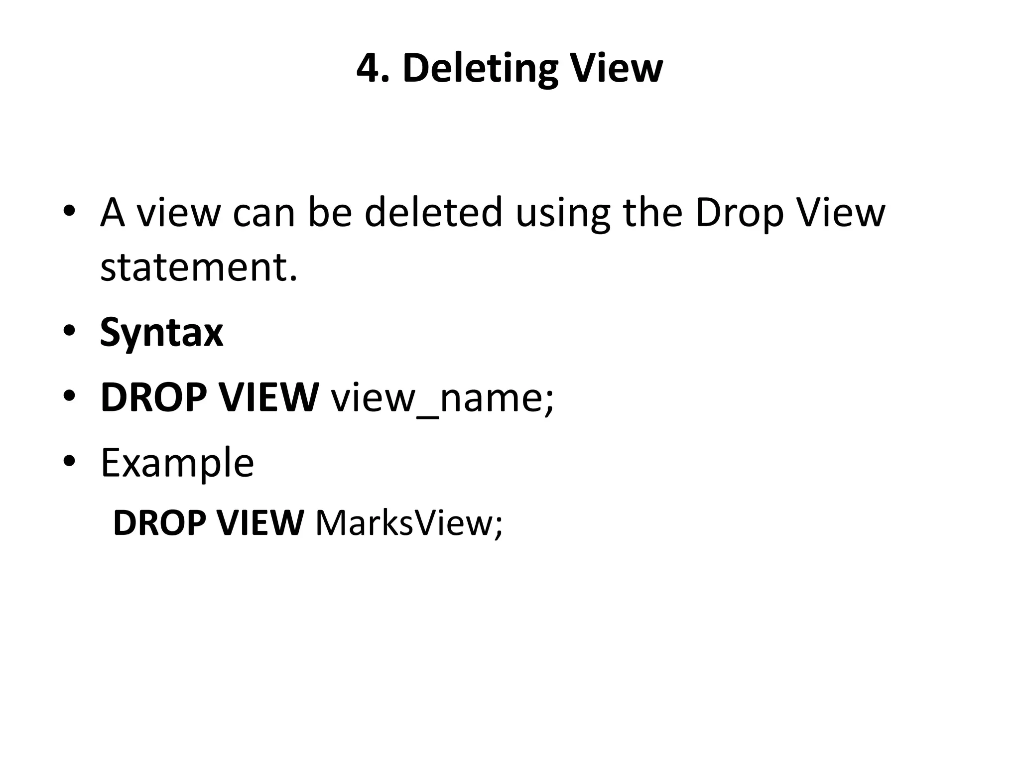 4. Deleting View
• A view can be deleted using the Drop View
statement.
• Syntax
• DROP VIEW view_name;
• Example
DROP VIEW MarksView;
 