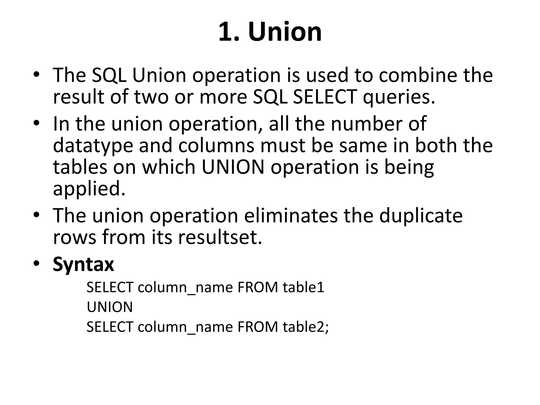 1. Union
• The SQL Union operation is used to combine the
result of two or more SQL SELECT queries.
• In the union operation, all the number of
datatype and columns must be same in both the
tables on which UNION operation is being
applied.
• The union operation eliminates the duplicate
rows from its resultset.
• Syntax
SELECT column_name FROM table1
UNION
SELECT column_name FROM table2;
 