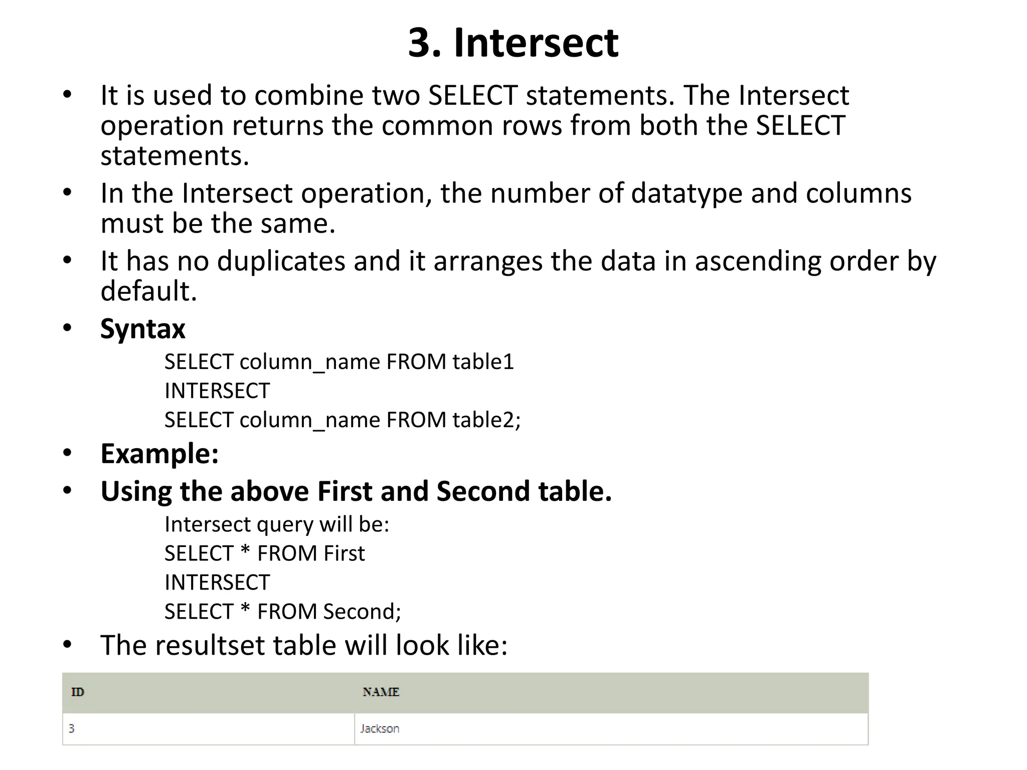 3. Intersect
• It is used to combine two SELECT statements. The Intersect
operation returns the common rows from both the SELECT
statements.
• In the Intersect operation, the number of datatype and columns
must be the same.
• It has no duplicates and it arranges the data in ascending order by
default.
• Syntax
SELECT column_name FROM table1
INTERSECT
SELECT column_name FROM table2;
• Example:
• Using the above First and Second table.
Intersect query will be:
SELECT * FROM First
INTERSECT
SELECT * FROM Second;
• The resultset table will look like:
 
