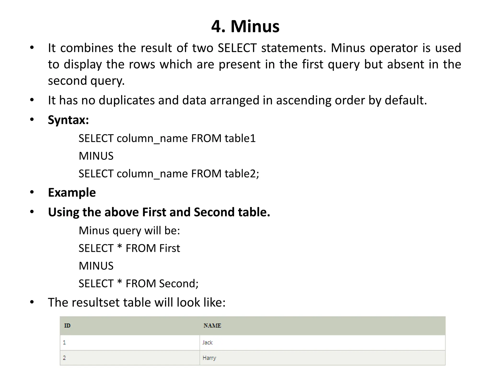 4. Minus
• It combines the result of two SELECT statements. Minus operator is used
to display the rows which are present in the first query but absent in the
second query.
• It has no duplicates and data arranged in ascending order by default.
• Syntax:
SELECT column_name FROM table1
MINUS
SELECT column_name FROM table2;
• Example
• Using the above First and Second table.
Minus query will be:
SELECT * FROM First
MINUS
SELECT * FROM Second;
• The resultset table will look like:
 