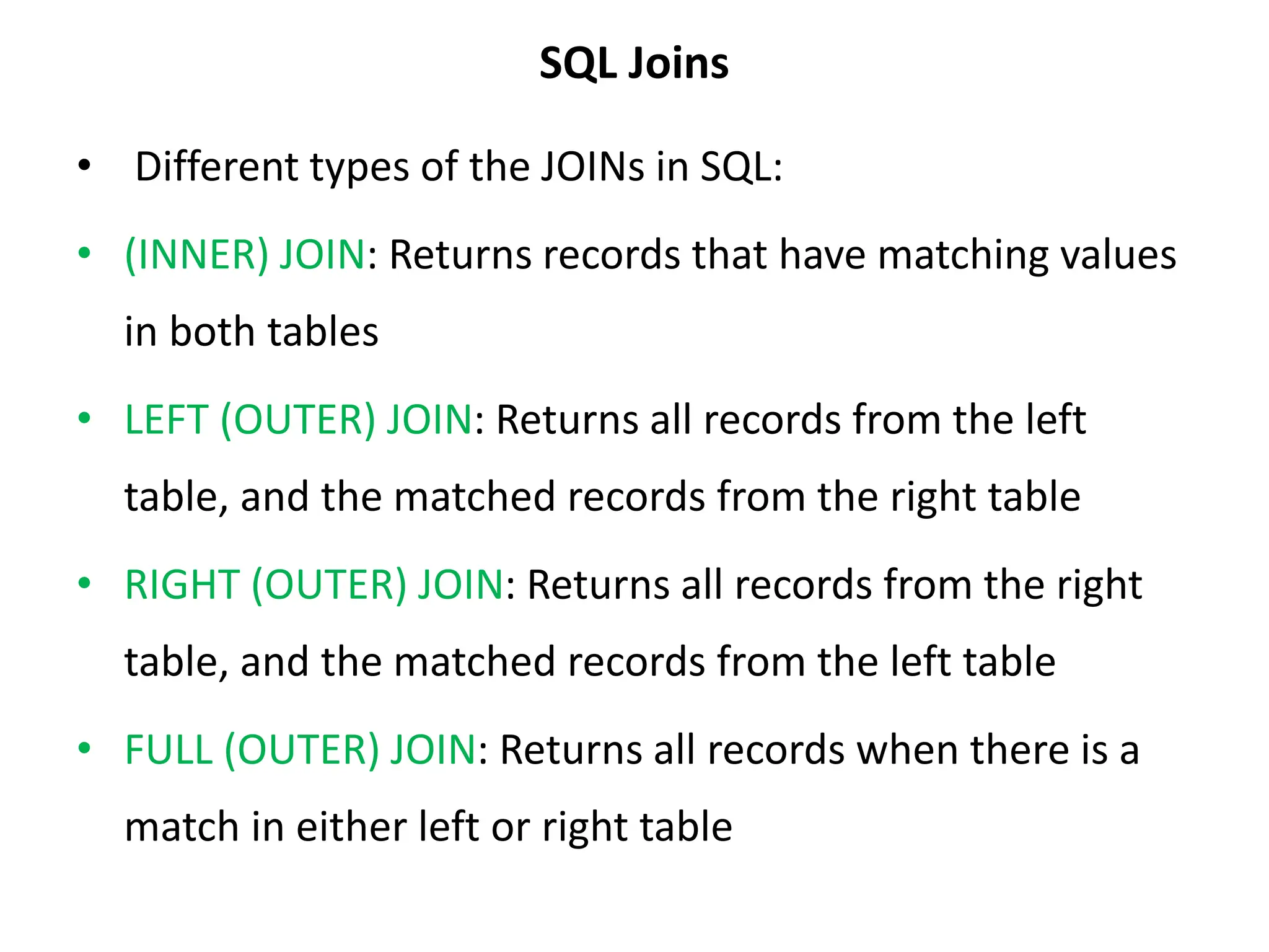 SQL Joins
• Different types of the JOINs in SQL:
• (INNER) JOIN: Returns records that have matching values
in both tables
• LEFT (OUTER) JOIN: Returns all records from the left
table, and the matched records from the right table
• RIGHT (OUTER) JOIN: Returns all records from the right
table, and the matched records from the left table
• FULL (OUTER) JOIN: Returns all records when there is a
match in either left or right table
 