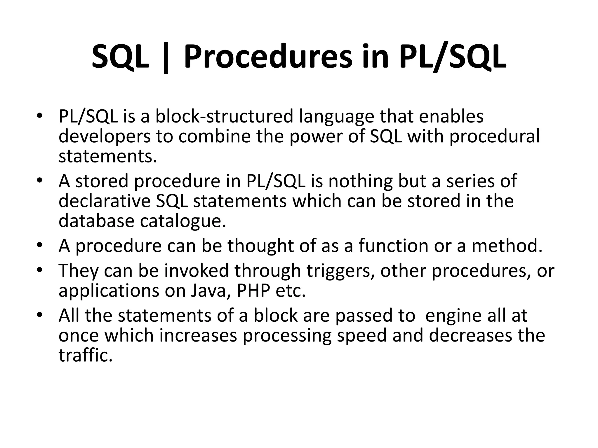 SQL | Procedures in PL/SQL
• PL/SQL is a block-structured language that enables
developers to combine the power of SQL with procedural
statements.
• A stored procedure in PL/SQL is nothing but a series of
declarative SQL statements which can be stored in the
database catalogue.
• A procedure can be thought of as a function or a method.
• They can be invoked through triggers, other procedures, or
applications on Java, PHP etc.
• All the statements of a block are passed to engine all at
once which increases processing speed and decreases the
traffic.
 