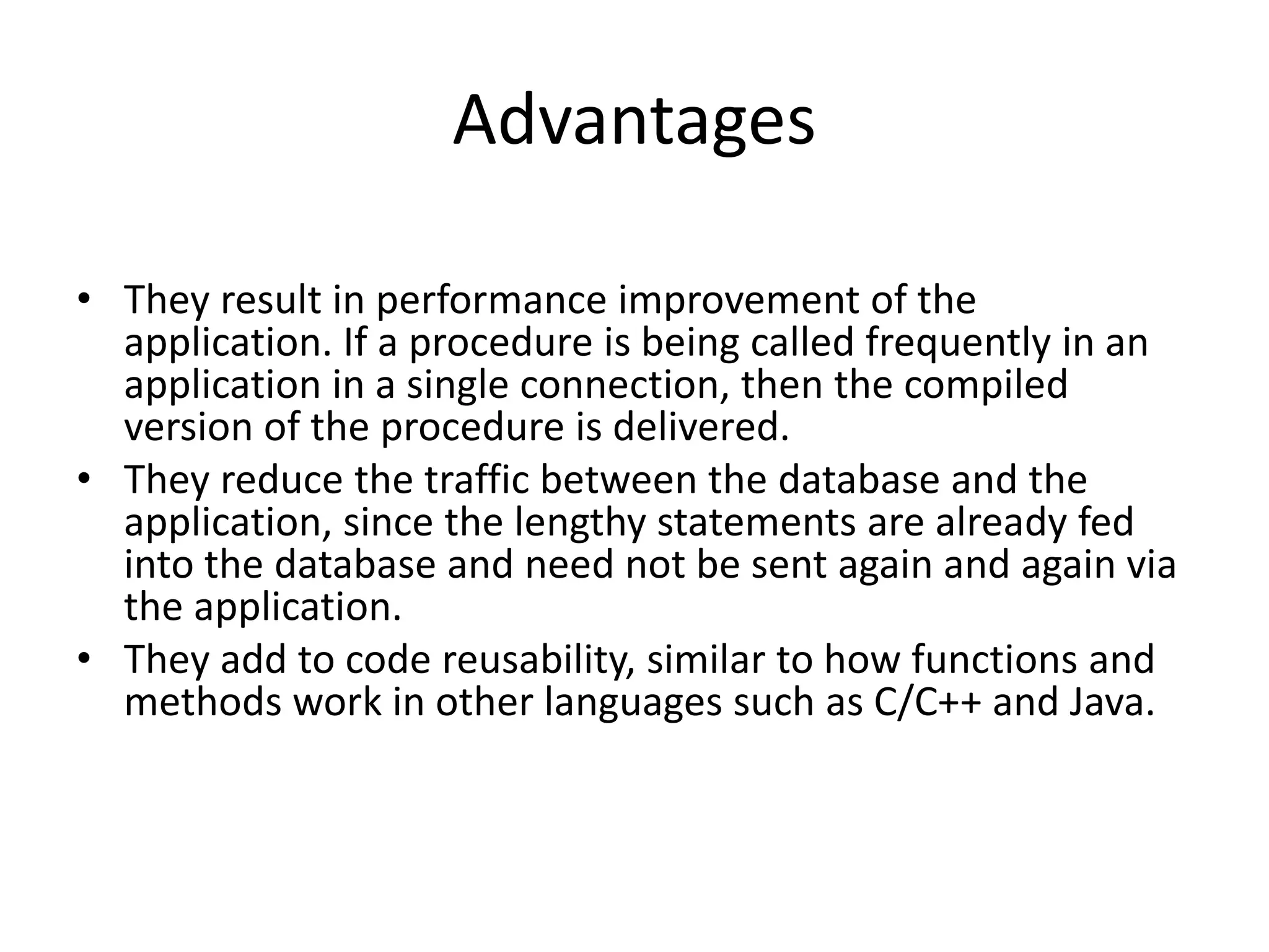 Advantages
• They result in performance improvement of the
application. If a procedure is being called frequently in an
application in a single connection, then the compiled
version of the procedure is delivered.
• They reduce the traffic between the database and the
application, since the lengthy statements are already fed
into the database and need not be sent again and again via
the application.
• They add to code reusability, similar to how functions and
methods work in other languages such as C/C++ and Java.
 