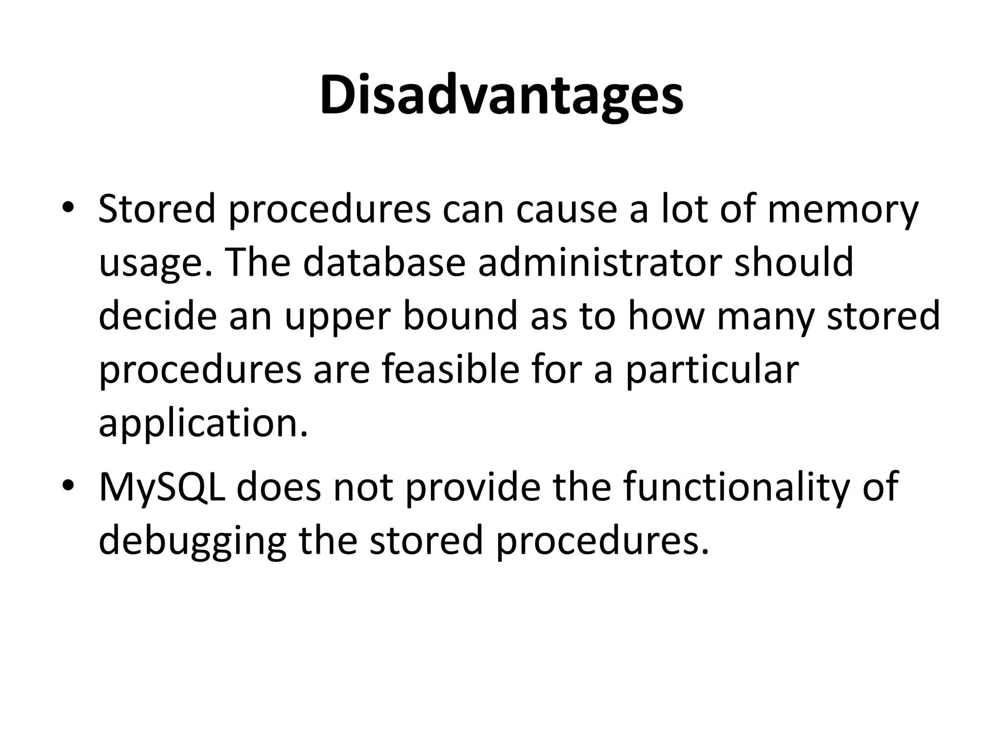 Disadvantages
• Stored procedures can cause a lot of memory
usage. The database administrator should
decide an upper bound as to how many stored
procedures are feasible for a particular
application.
• MySQL does not provide the functionality of
debugging the stored procedures.
 