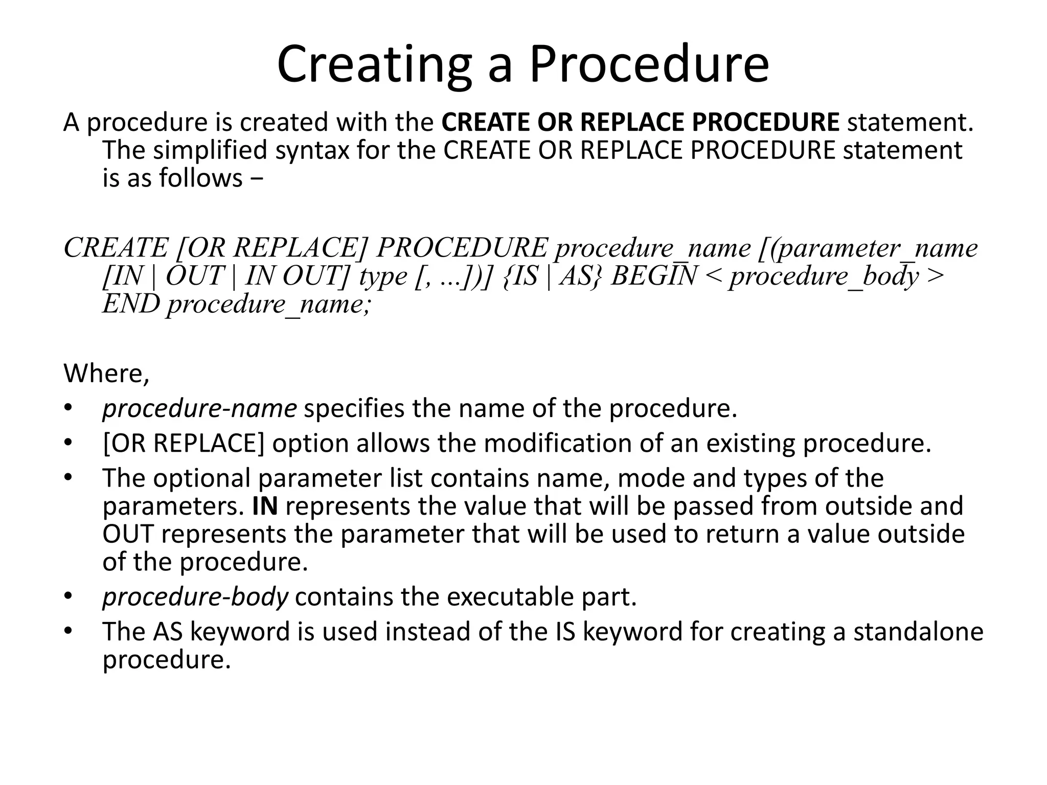Creating a Procedure
A procedure is created with the CREATE OR REPLACE PROCEDURE statement.
The simplified syntax for the CREATE OR REPLACE PROCEDURE statement
is as follows −
CREATE [OR REPLACE] PROCEDURE procedure_name [(parameter_name
[IN | OUT | IN OUT] type [, ...])] {IS | AS} BEGIN < procedure_body >
END procedure_name;
Where,
• procedure-name specifies the name of the procedure.
• [OR REPLACE] option allows the modification of an existing procedure.
• The optional parameter list contains name, mode and types of the
parameters. IN represents the value that will be passed from outside and
OUT represents the parameter that will be used to return a value outside
of the procedure.
• procedure-body contains the executable part.
• The AS keyword is used instead of the IS keyword for creating a standalone
procedure.
 